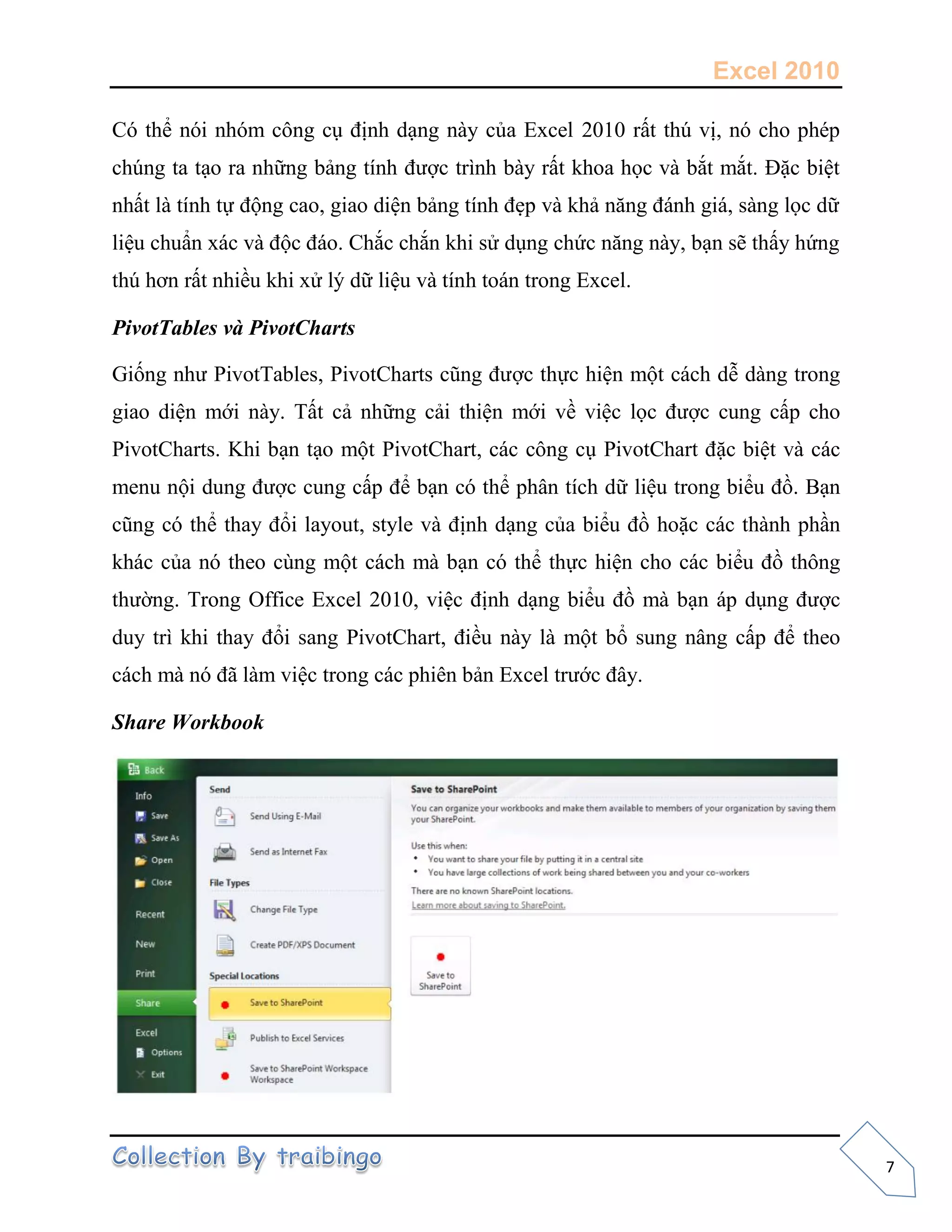 Excel 2010
7
Có thể nói nhóm công cụ định dạng này của Excel 2010 rất thú vị, nó cho phép
chúng ta tạo ra những bảng tính được trình bày rất khoa h c và bắt mắt. Đặc biệt
nhất là tính t động cao, giao diện bảng tính đẹp và khả năng đánh giá, sàng l c dữ
liệu chuẩn xác và độc đáo. Chắc chắn khi sử dụng chức năng này, bạn sẽ thấy hứng
thú hơn rất nhiều khi xử lý dữ liệu và tính toán trong Excel.
PivotTables và PivotCharts
Gi ng như PivotTables, PivotCharts cũng được th c hiện một cách dễ dàng trong
giao diện mới này. Tất cả những cải thiện mới về việc l c được cung cấp cho
PivotCharts. Khi bạn tạo một PivotChart, các công cụ PivotChart đặc biệt và các
menu nội dung được cung cấp để bạn có thể phân tích dữ liệu trong biểu đồ. Bạn
cũng có thể thay đổi layout, style và định dạng của biểu đồ hoặc các thành phần
khác của nó theo cùng một cách mà bạn có thể th c hiện cho các biểu đồ thông
thường. Trong Office Excel 2010, việc định dạng biểu đồ mà bạn áp dụng được
duy trì khi thay đổi sang PivotChart, điều này là một bổ sung nâng cấp để theo
cách mà nó đã làm việc trong các phiên bản Excel trước đây.
Share Workbook
 