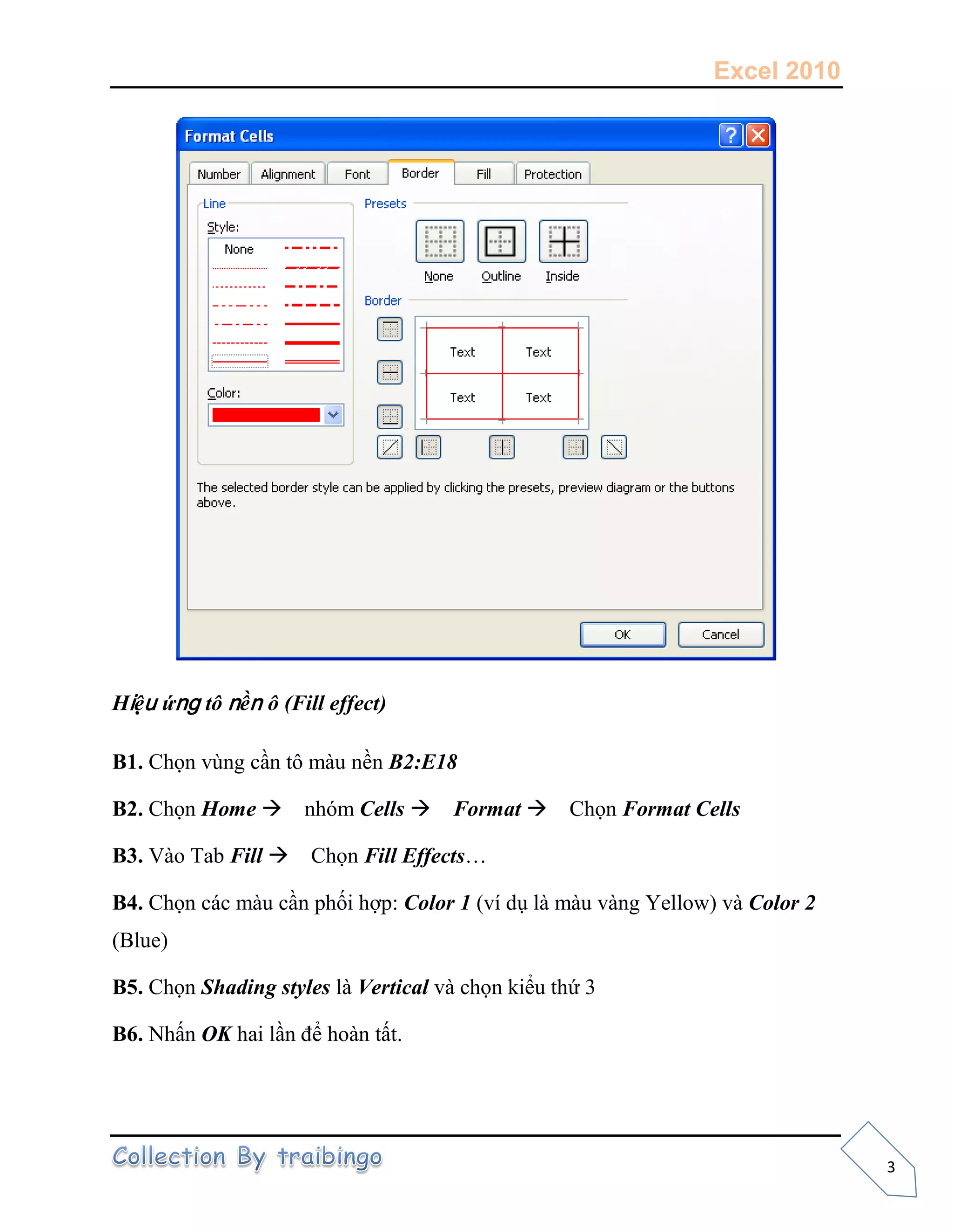 Excel 2010
3
Hiệu ứng tô nền ô (Fill effect)
B1. Chọn vùng cần tô màu nền B2:E18
B2. Chọn Home nhóm Cells Format Chọn Format Cells
B3. Vào Tab Fill Chọn Fill Effects…
B4. Chọn các màu cần phối hợp: Color 1 (ví dụ là màu vàng Yellow) và Color 2
(Blue)
B5. Chọn Shading styles là Vertical và chọn kiểu thứ 3
B6. Nhấn OK hai lần để hoàn tất.
 