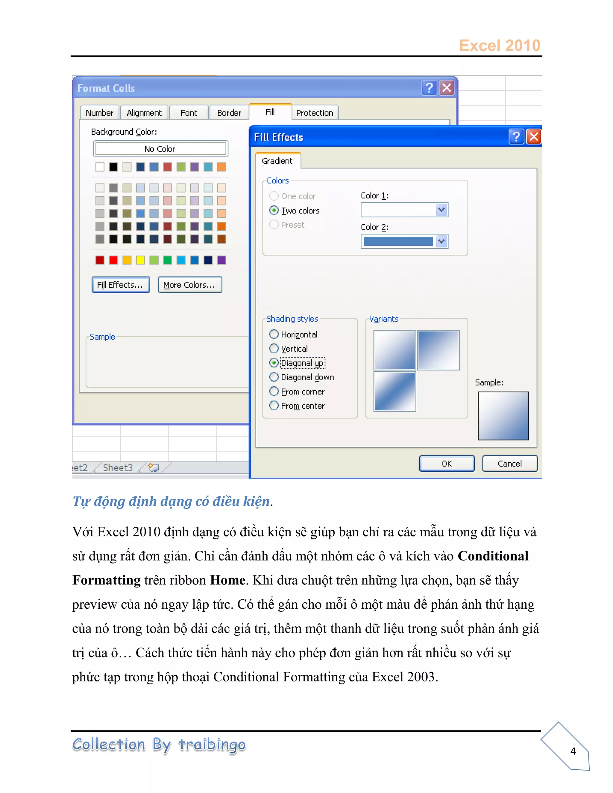 Excel 2010
4
Tự động định dạng có điều kiện.
Với Excel 2010 định dạng có điều kiện sẽ giúp bạn chỉ ra các mẫu trong dữ liệu và
sử dụng rất đơn giản. Chỉ cần đánh dấu một nhóm các ô và kích vào Conditional
Formatting trên ribbon Home. Khi đưa chuột trên những lựa chọn, bạn sẽ thấy
preview của nó ngay lập tức. Có thể gán cho mỗi ô một màu để phán ảnh thứ hạng
của nó trong toàn bộ dải các giá trị, thêm một thanh dữ liệu trong suốt phản ánh giá
trị của ô… Cách thức tiến hành này cho phép đơn giản hơn rất nhiều so với sự
phức tạp trong hộp thoại Conditional Formatting của Excel 2003.
 