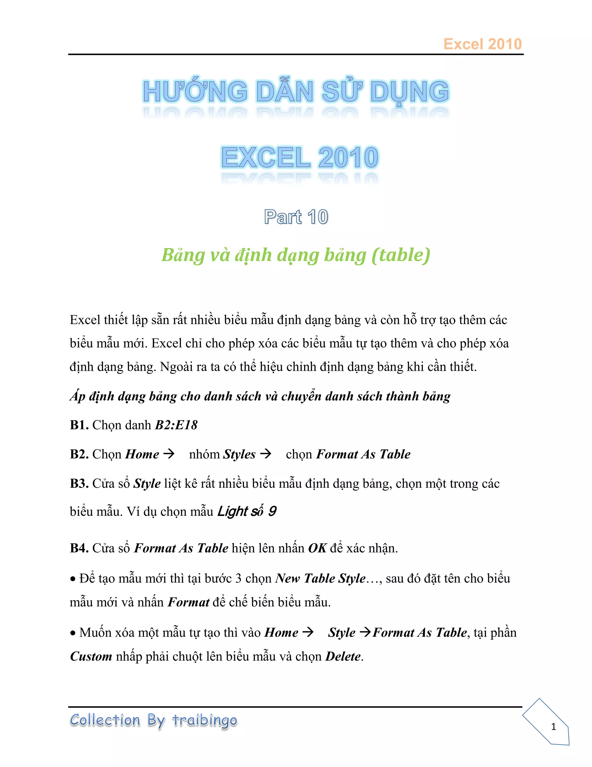 Excel 2010
1
Bảng và định dạng bảng (table)
Excel thiết lập sẵn rất nhiều biểu mẫu định dạng bảng và còn hỗ trợ tạo thêm các
biểu mẫu mới. Excel chỉ cho phép xóa các biểu mẫu tự tạo thêm và cho phép xóa
định dạng bảng. Ngoài ra ta có thể hiệu chỉnh định dạng bảng khi cần thiết.
Áp định dạng bảng cho danh sách và chuyển danh sách thành bảng
B1. Chọn danh B2:E18
B2. Chọn Home nhóm Styles chọn Format As Table
B3. Cửa sổ Style liệt kê rất nhiều biểu mẫu định dạng bảng, chọn một trong các
biểu mẫu. Ví dụ chọn mẫu Light số 9
B4. Cửa sổ Format As Table hiện lên nhấn OK để xác nhận.
Để tạo mẫu mới thì tại bước 3 chọn New Table Style…, sau đó đặt tên cho biểu
mẫu mới và nhấn Format để chế biến biểu mẫu.
Muốn xóa một mẫu tự tạo thì vào Home Style Format As Table, tại phần
Custom nhấp phải chuột lên biểu mẫu và chọn Delete.
 