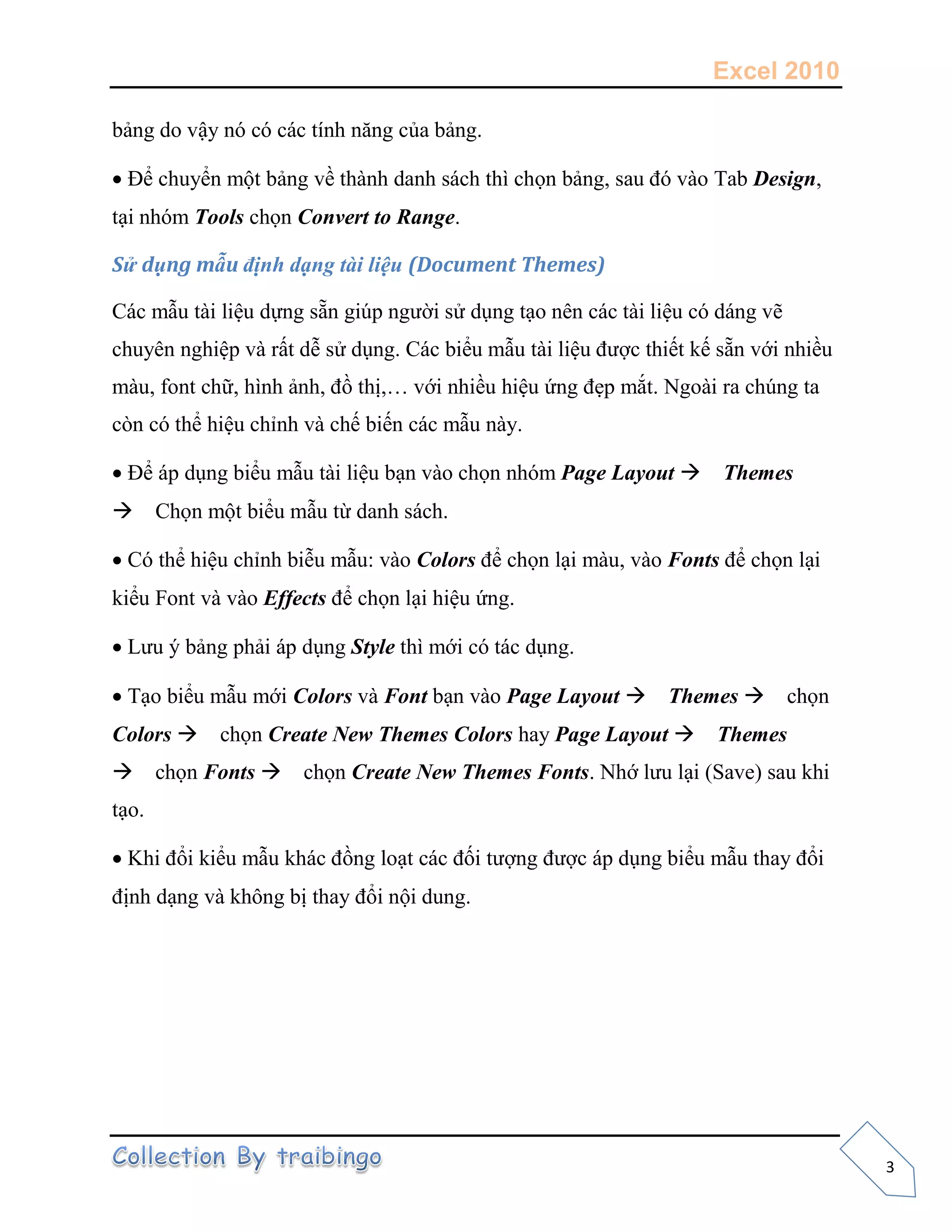 Excel 2010
3
bảng do vậy nó có các tính năng của bảng.
Để chuyển một bảng về thành danh sách thì chọn bảng, sau đó vào Tab Design,
tại nhóm Tools chọn Convert to Range.
Sử dụng mẫu định dạng tài liệu (Document Themes)
Các mẫu tài liệu dựng sẵn giúp người sử dụng tạo nên các tài liệu có dáng vẽ
chuyên nghiệp và rất dễ sử dụng. Các biểu mẫu tài liệu được thiết kế sẵn với nhiều
màu, font chữ, hình ảnh, đồ thị,… với nhiều hiệu ứng đẹp mắt. Ngoài ra chúng ta
còn có thể hiệu chỉnh và chế biến các mẫu này.
Để áp dụng biểu mẫu tài liệu bạn vào chọn nhóm Page Layout Themes
Chọn một biểu mẫu từ danh sách.
Có thể hiệu chỉnh biễu mẫu: vào Colors để chọn lại màu, vào Fonts để chọn lại
kiểu Font và vào Effects để chọn lại hiệu ứng.
Lưu ý bảng phải áp dụng Style thì mới có tác dụng.
Tạo biểu mẫu mới Colors và Font bạn vào Page Layout Themes chọn
Colors chọn Create New Themes Colors hay Page Layout Themes
chọn Fonts chọn Create New Themes Fonts. Nhớ lưu lại (Save) sau khi
tạo.
Khi đổi kiểu mẫu khác đồng loạt các đối tượng được áp dụng biểu mẫu thay đổi
định dạng và không bị thay đổi nội dung.
 