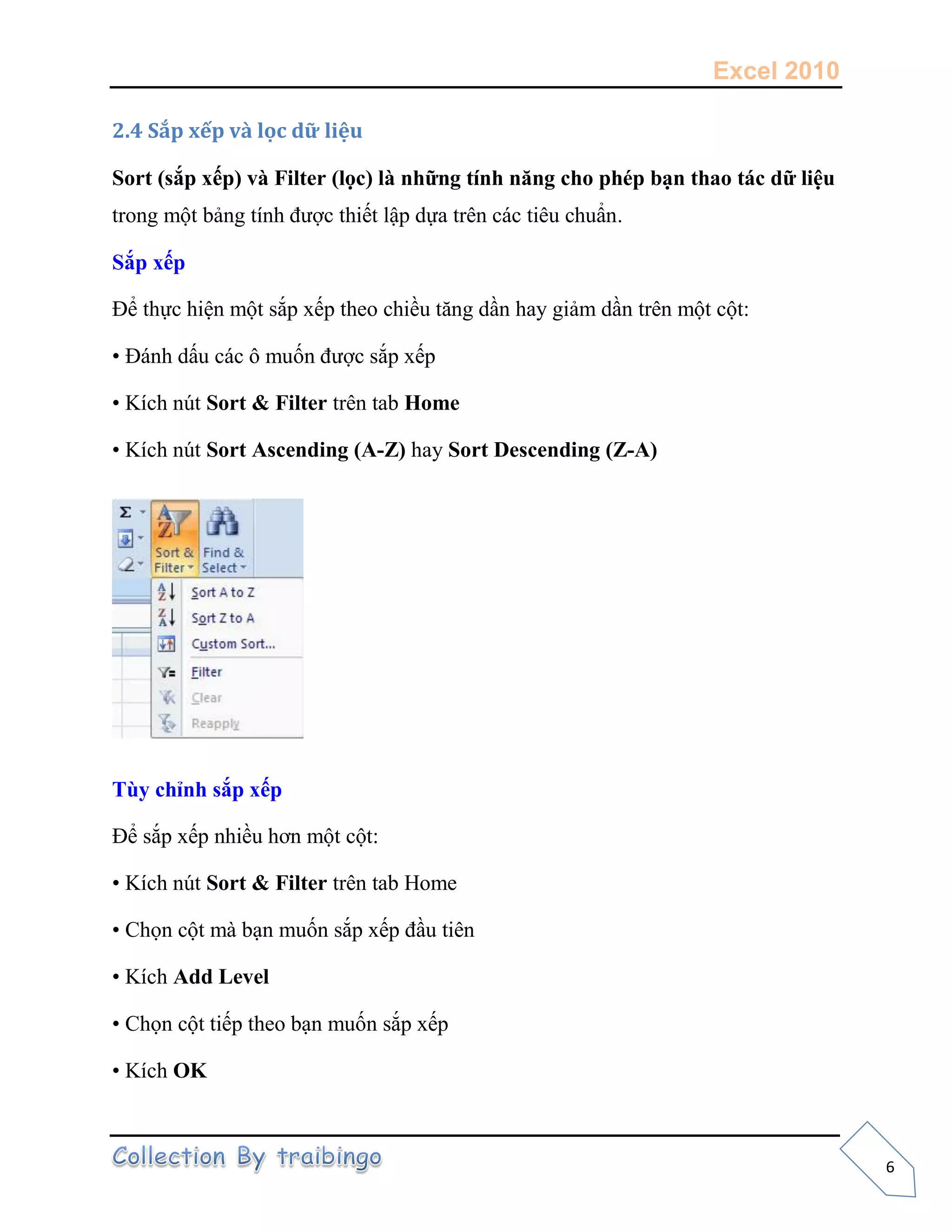 Excel 2010
6
2.4 Sắp xếp và lọc dữ liệu
Sort (sắp xếp) và Filter (lọc) là những tính năng cho phép bạn thao tác dữ liệu
trong một bảng tính được thiết lập dựa trên các tiêu chuẩn.
Sắp xếp
Để thực hiện một sắp xếp theo chiều tăng dần hay giảm dần trên một cột:
• Đánh dấu các ô muốn được sắp xếp
• Kích nút Sort & Filter trên tab Home
• Kích nút Sort Ascending (A-Z) hay Sort Descending (Z-A)
Tùy chỉnh sắp xếp
Để sắp xếp nhiều hơn một cột:
• Kích nút Sort & Filter trên tab Home
• Chọn cột mà bạn muốn sắp xếp đầu tiên
• Kích Add Level
• Chọn cột tiếp theo bạn muốn sắp xếp
• Kích OK
 