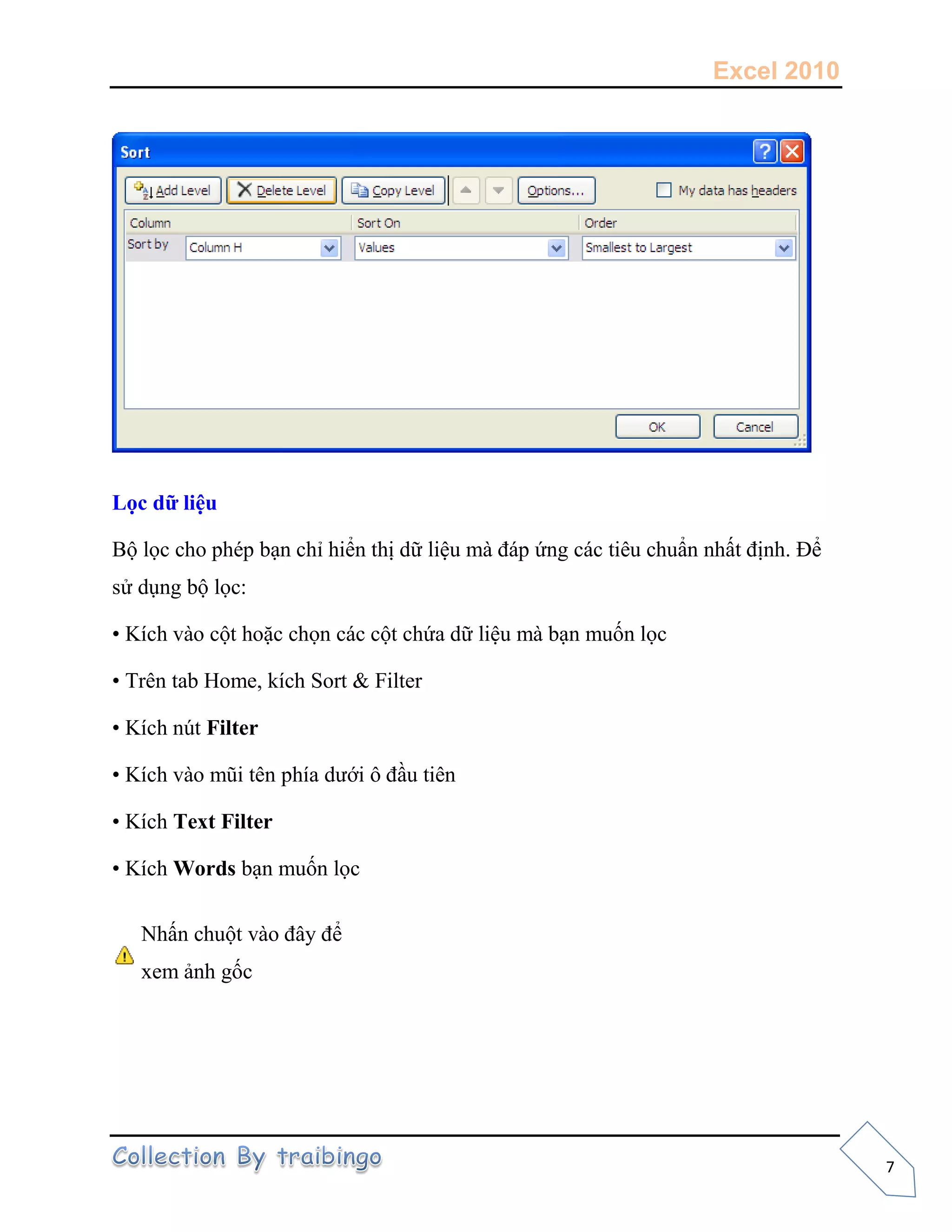 Excel 2010
7
Lọc dữ liệu
Bộ lọc cho phép bạn chỉ hiển thị dữ liệu mà đáp ứng các tiêu chuẩn nhất định. Để
sử dụng bộ lọc:
• Kích vào cột hoặc chọn các cột chứa dữ liệu mà bạn muốn lọc
• Trên tab Home, kích Sort & Filter
• Kích nút Filter
• Kích vào mũi tên phía dưới ô đầu tiên
• Kích Text Filter
• Kích Words bạn muốn lọc
Nhấn chuột vào đây để
xem ảnh gốc
 