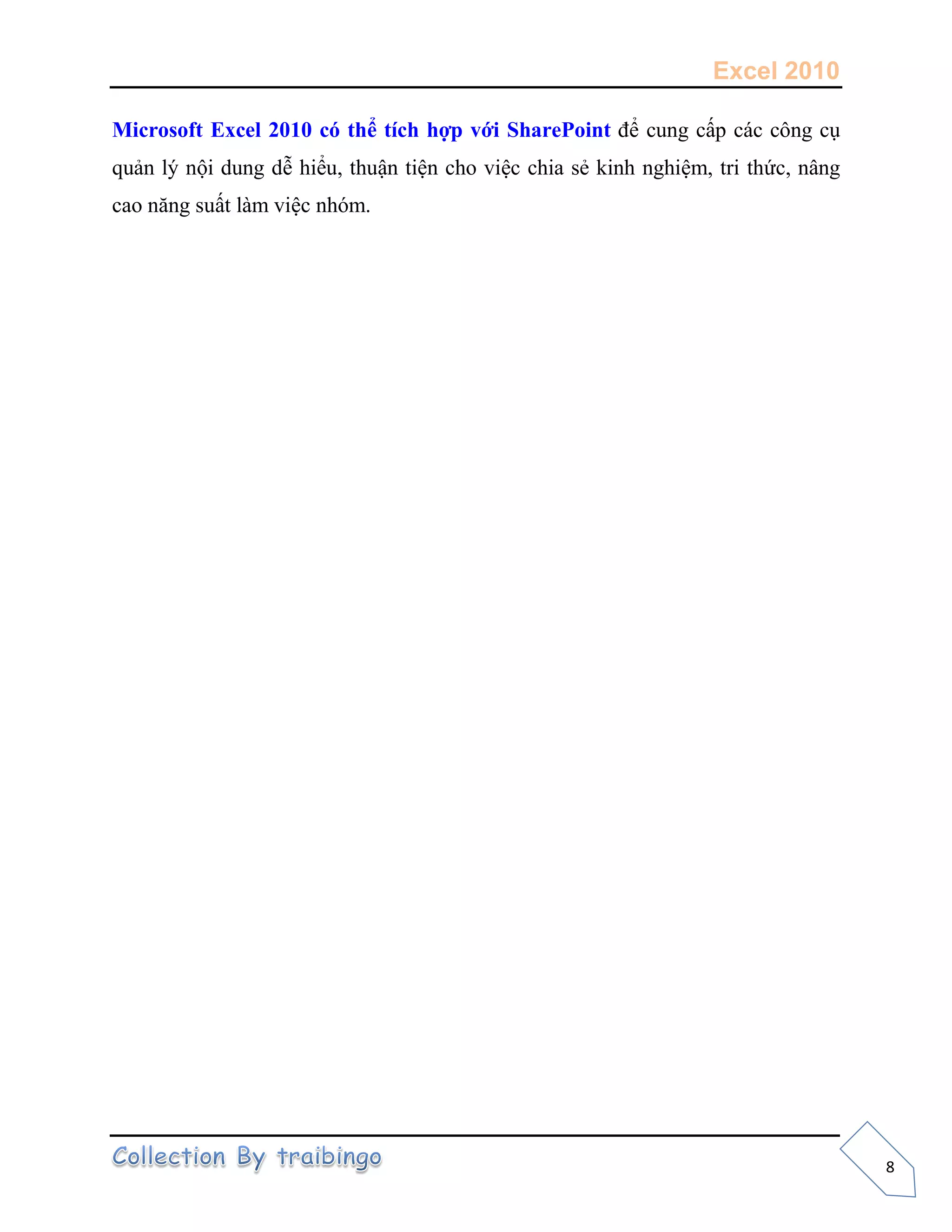 Excel 2010
8
Microsoft Excel 2010 có thể tích hợp với SharePoint để cung cấp các công cụ
quản lý nội dung dễ hiểu, thuận tiện cho việc chia sẻ kinh nghiệm, tri thức, nâng
cao năng suất làm việc nhóm.
 