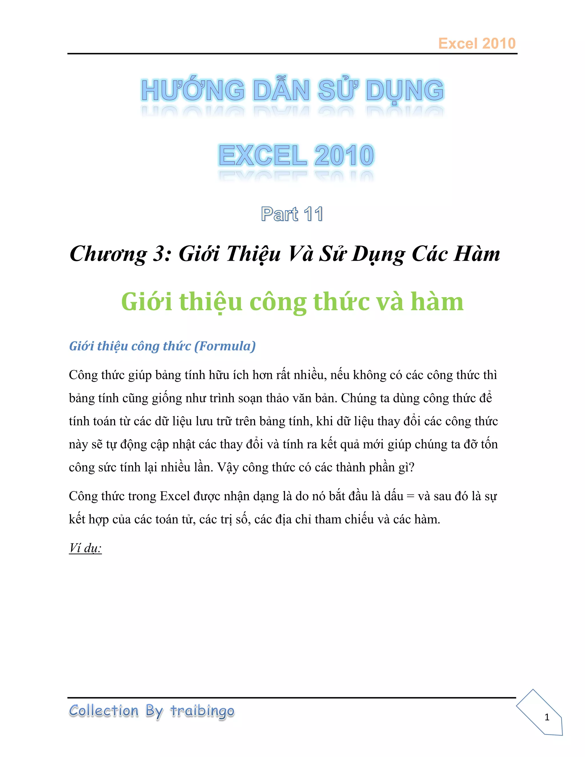 Excel 2010
1
Chương 3: Giới Thiệu Và Sử Dụng Các Hàm
Giới thiệu công thức và hàm
Giới thiệu công thức (Formula)
Công thức giúp bảng tính hữu ích hơn rất nhiều, nếu không có các công thức thì
bảng tính cũng giống như trình soạn thảo văn bản. Chúng ta dùng công thức để
tính toán từ các dữ liệu lưu trữ trên bảng tính, khi dữ liệu thay đổi các công thức
này sẽ tự động cập nhật các thay đổi và tính ra kết quả mới giúp chúng ta đỡ tốn
công sức tính lại nhiều lần. Vậy công thức có các thành phần gì?
Công thức trong Excel được nhận dạng là do nó bắt đầu là dấu = và sau đó là sự
kết hợp của các toán tử, các trị số, các địa chỉ tham chiếu và các hàm.
Ví dụ:
 