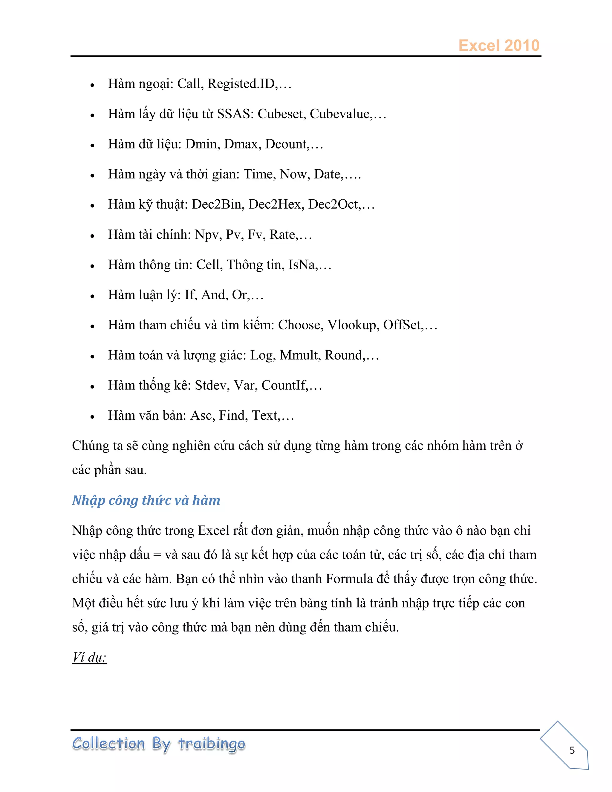 Excel 2010
5
 Hàm ngoại: Call, Registed.ID,…
 Hàm lấy dữ liệu từ SSAS: Cubeset, Cubevalue,…
 Hàm dữ liệu: Dmin, Dmax, Dcount,…
 Hàm ngày và thời gian: Time, Now, Date,….
 Hàm kỹ thuật: Dec2Bin, Dec2Hex, Dec2Oct,…
 Hàm tài chính: Npv, Pv, Fv, Rate,…
 Hàm thông tin: Cell, Thông tin, IsNa,…
 Hàm luận lý: If, And, Or,…
 Hàm tham chiếu và tìm kiếm: Choose, Vlookup, OffSet,…
 Hàm toán và lượng giác: Log, Mmult, Round,…
 Hàm thống kê: Stdev, Var, CountIf,…
 Hàm văn bản: Asc, Find, Text,…
Chúng ta sẽ cùng nghiên cứu cách sử dụng từng hàm trong các nhóm hàm trên ở
các phần sau.
Nhập công thức và hàm
Nhập công thức trong Excel rất đơn giản, muốn nhập công thức vào ô nào bạn chỉ
việc nhập dấu = và sau đó là sự kết hợp của các toán tử, các trị số, các địa chỉ tham
chiếu và các hàm. Bạn có thể nhìn vào thanh Formula để thấy được trọn công thức.
Một điều hết sức lưu ý khi làm việc trên bảng tính là tránh nhập trực tiếp các con
số, giá trị vào công thức mà bạn nên dùng đến tham chiếu.
Ví dụ:
 
