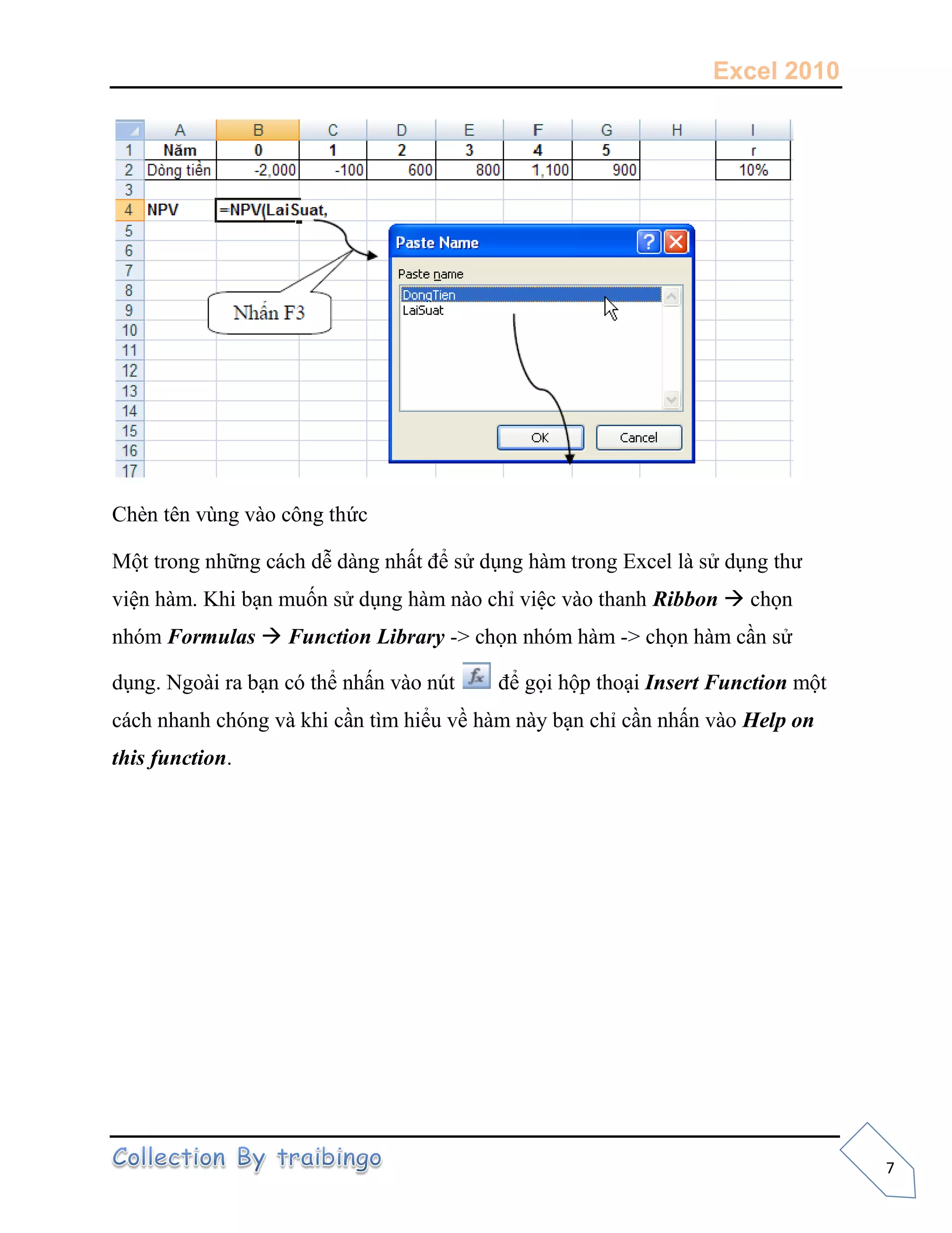 Excel 2010
7
Chèn tên vùng vào công thức
Một trong những cách dễ dàng nhất để sử dụng hàm trong Excel là sử dụng thư
viện hàm. Khi bạn muốn sử dụng hàm nào chỉ việc vào thanh Ribbon  chọn
nhóm Formulas  Function Library -> chọn nhóm hàm -> chọn hàm cần sử
dụng. Ngoài ra bạn có thể nhấn vào nút để gọi hộp thoại Insert Function một
cách nhanh chóng và khi cần tìm hiểu về hàm này bạn chỉ cần nhấn vào Help on
this function.
 