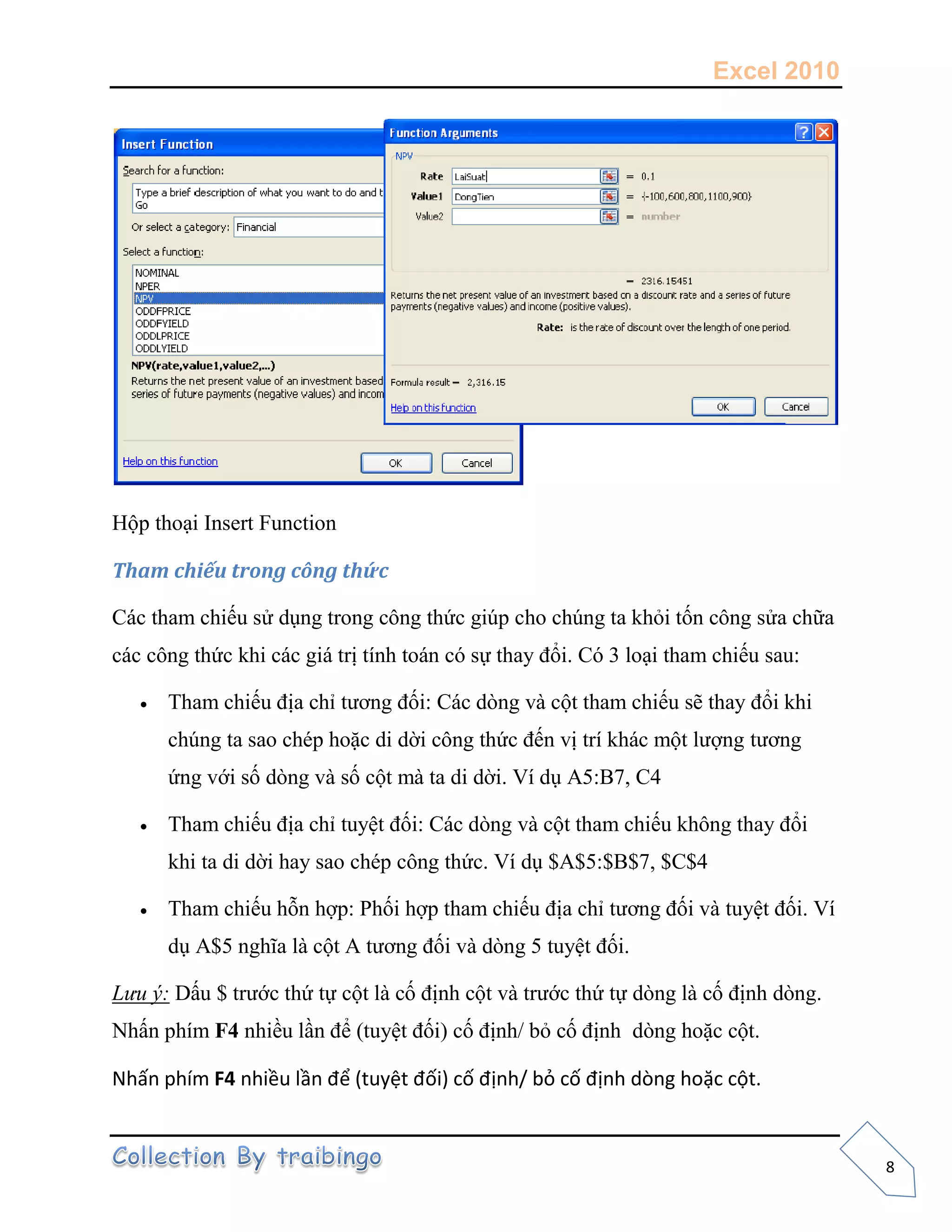 Excel 2010
8
Hộp thoại Insert Function
Tham chiếu trong công thức
Các tham chiếu sử dụng trong công thức giúp cho chúng ta khỏi tốn công sửa chữa
các công thức khi các giá trị tính toán có sự thay đổi. Có 3 loại tham chiếu sau:
 Tham chiếu địa chỉ tương đối: Các dòng và cột tham chiếu sẽ thay đổi khi
chúng ta sao chép hoặc di dời công thức đến vị trí khác một lượng tương
ứng với số dòng và số cột mà ta di dời. Ví dụ A5:B7, C4
 Tham chiếu địa chỉ tuyệt đối: Các dòng và cột tham chiếu không thay đổi
khi ta di dời hay sao chép công thức. Ví dụ $A$5:$B$7, $C$4
 Tham chiếu hỗn hợp: Phối hợp tham chiếu địa chỉ tương đối và tuyệt đối. Ví
dụ A$5 nghĩa là cột A tương đối và dòng 5 tuyệt đối.
Lưu ý: Dấu $ trước thứ tự cột là cố định cột và trước thứ tự dòng là cố định dòng.
Nhấn phím F4 nhiều lần để (tuyệt đối) cố định/ bỏ cố định dòng hoặc cột.
Nhấn phím F4 nhiều lần để (tuyệt đối) cố định/ bỏ cố định dòng hoặc cột.
 