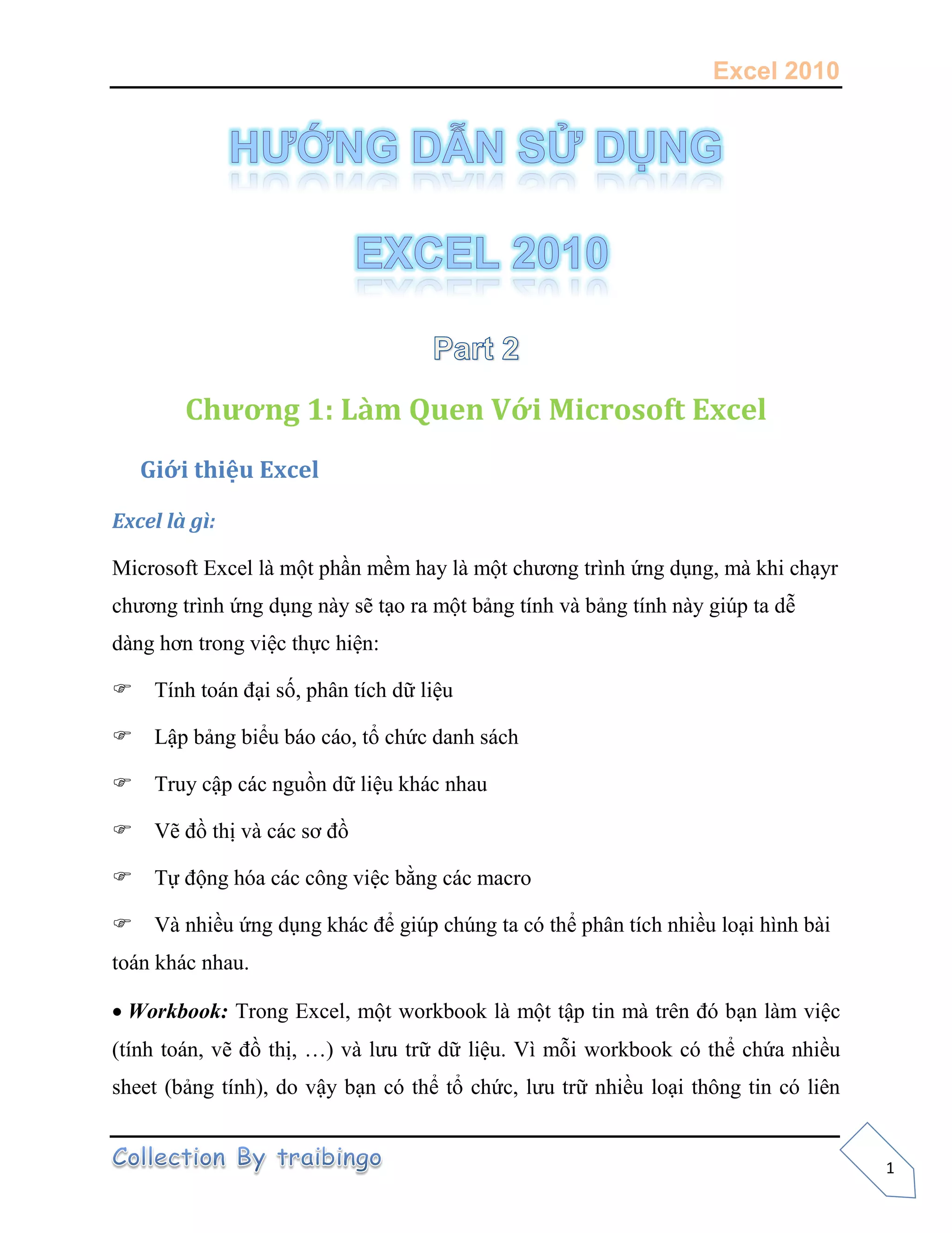 Excel 2010
1
Chương 1: Làm Quen Với Microsoft Excel
Giới thiệu Excel
Excel là gì:
Microsoft Excel là một phần mềm hay là một chương trình ứng dụng, mà khi chạyr
chương trình ứng dụng này sẽ tạo ra một bảng tính và bảng tính này giúp ta dễ
dàng hơn trong việc thực hiện:
Tính toán đại số, phân tích dữ liệu
Lập bảng biểu báo cáo, tổ chức danh sách
Truy cập các nguồn dữ liệu khác nhau
Vẽ đồ thị và các sơ đồ
Tự động hóa các công việc bằng các macro
Và nhiều ứng dụng khác để giúp chúng ta có thể phân tích nhiều loại hình bài
toán khác nhau.
Workbook: Trong Excel, một workbook là một tập tin mà trên đó bạn làm việc
(tính toán, vẽ đồ thị, …) và lưu trữ dữ liệu. Vì mỗi workbook có thể chứa nhiều
sheet (bảng tính), do vậy bạn có thể tổ chức, lưu trữ nhiều loại thông tin có liên
 