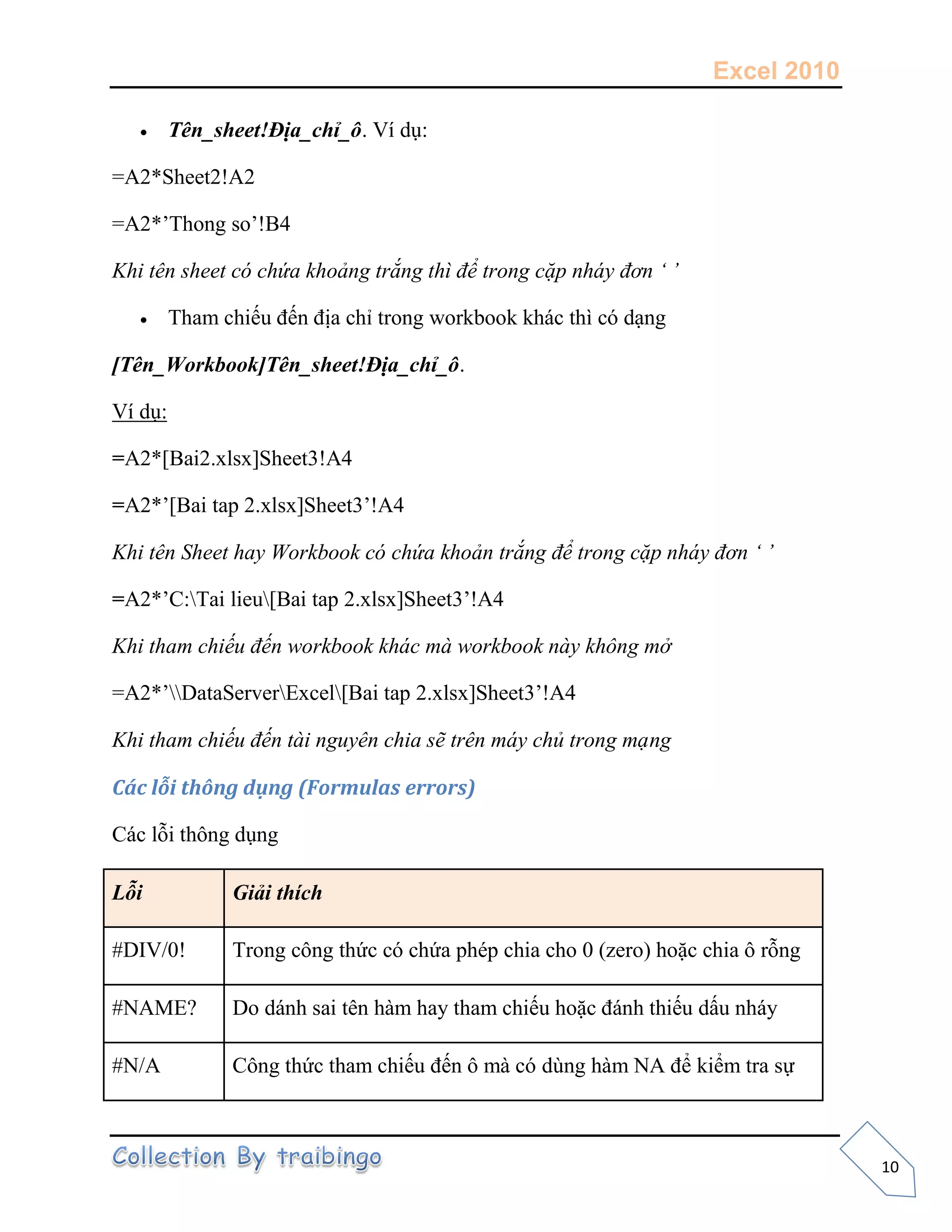 Excel 2010
10
 Tên_sheet!Địa_chỉ_ô. Ví dụ:
=A2*Sheet2!A2
=A2*’Thong so’!B4
Khi tên sheet có chứa khoảng trắng thì để trong cặp nháy đơn ‘ ’
 Tham chiếu đến địa chỉ trong workbook khác thì có dạng
[Tên_Workbook]Tên_sheet!Địa_chỉ_ô.
Ví dụ:
=A2*[Bai2.xlsx]Sheet3!A4
=A2*’[Bai tap 2.xlsx]Sheet3’!A4
Khi tên Sheet hay Workbook có chứa khoản trắng để trong cặp nháy đơn ‘ ’
=A2*’C:Tai lieu[Bai tap 2.xlsx]Sheet3’!A4
Khi tham chiếu đến workbook khác mà workbook này không mở
=A2*’DataServerExcel[Bai tap 2.xlsx]Sheet3’!A4
Khi tham chiếu đến tài nguyên chia sẽ trên máy chủ trong mạng
Các lỗi thông dụng (Formulas errors)
Các lỗi thông dụng
Lỗi Giải thích
#DIV/0! Trong công thức có chứa phép chia cho 0 (zero) hoặc chia ô rỗng
#NAME? Do dánh sai tên hàm hay tham chiếu hoặc đánh thiếu dấu nháy
#N/A Công thức tham chiếu đến ô mà có dùng hàm NA để kiểm tra sự
 