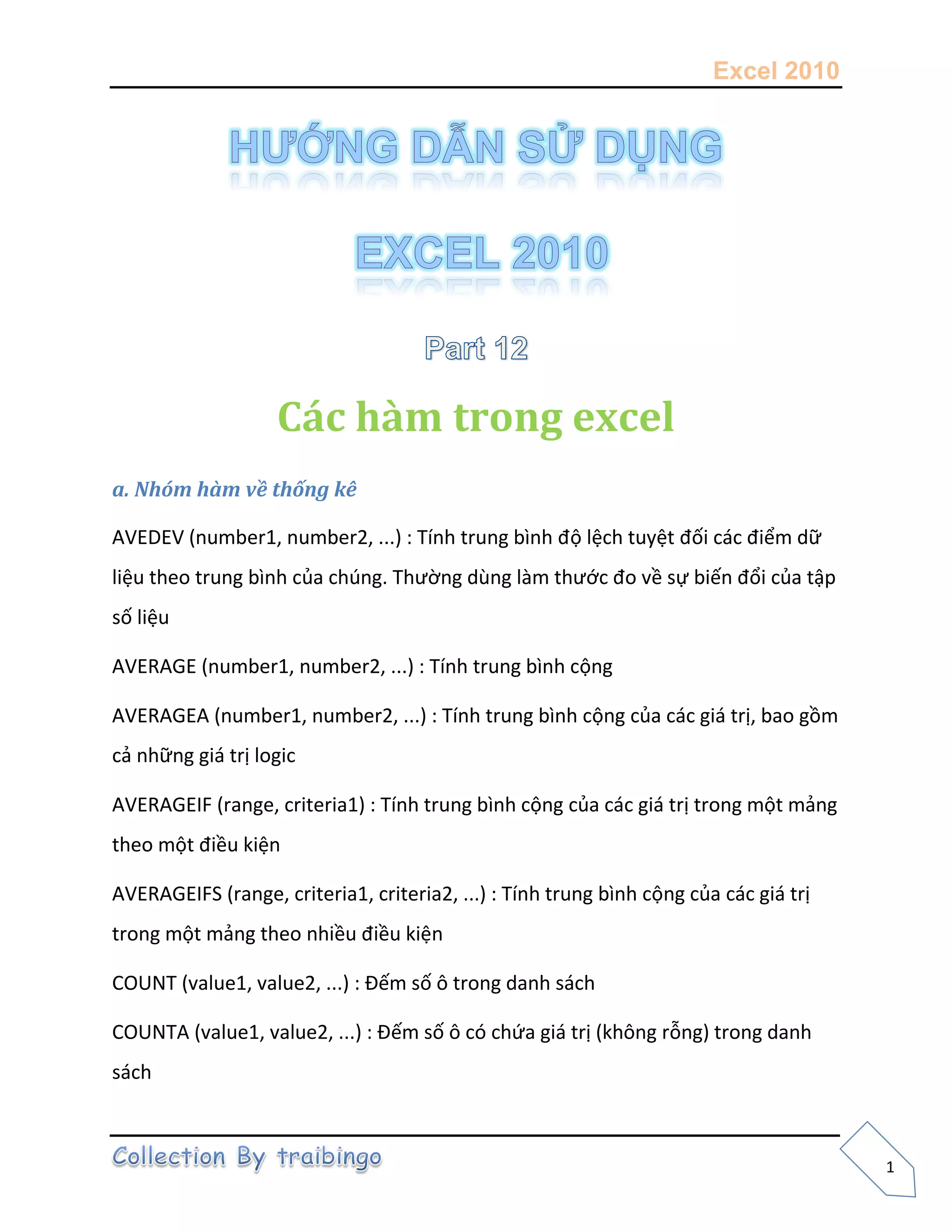 Excel 2010
1
Các hàm trong excel
a. Nhóm hàm về thống kê
AVEDEV (number1, number2, ...) : Tính trung bình độ lệch tuyệt đối các điểm dữ
liệu theo trung bình của chúng. Thường dùng làm thước đo về sự biến đổi của tập
số liệu
AVERAGE (number1, number2, ...) : Tính trung bình cộng
AVERAGEA (number1, number2, ...) : Tính trung bình cộng của các giá trị, bao gồm
cả những giá trị logic
AVERAGEIF (range, criteria1) : Tính trung bình cộng của các giá trị trong một mảng
theo một điều kiện
AVERAGEIFS (range, criteria1, criteria2, ...) : Tính trung bình cộng của các giá trị
trong một mảng theo nhiều điều kiện
COUNT (value1, value2, ...) : Đếm số ô trong danh sách
COUNTA (value1, value2, ...) : Đếm số ô có chứa giá trị (không rỗng) trong danh
sách
 