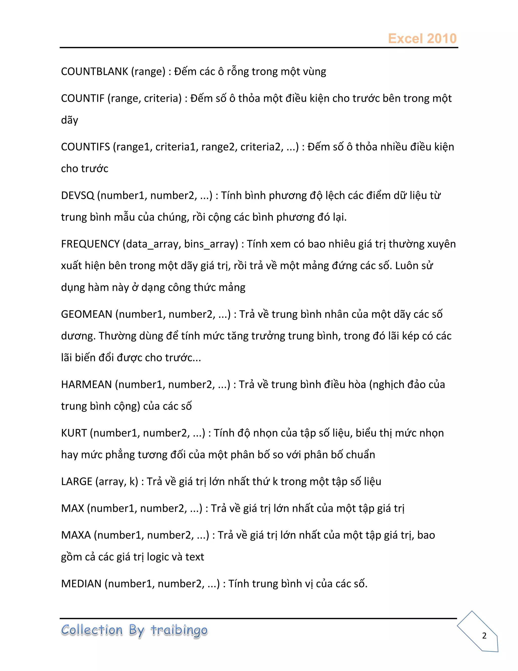 Excel 2010
2
COUNTBLANK (range) : Đếm các ô rỗng trong một vùng
COUNTIF (range, criteria) : Đếm số ô thỏa một điều kiện cho trước bên trong một
dãy
COUNTIFS (range1, criteria1, range2, criteria2, ...) : Đếm số ô thỏa nhiều điều kiện
cho trước
DEVSQ (number1, number2, ...) : Tính bình phương độ lệch các điểm dữ liệu từ
trung bình mẫu của chúng, rồi cộng các bình phương đó lại.
FREQUENCY (data_array, bins_array) : Tính xem có bao nhiêu giá trị thường xuyên
xuất hiện bên trong một dãy giá trị, rồi trả về một mảng đứng các số. Luôn sử
dụng hàm này ở dạng công thức mảng
GEOMEAN (number1, number2, ...) : Trả về trung bình nhân của một dãy các số
dương. Thường dùng để tính mức tăng trưởng trung bình, trong đó lãi kép có các
lãi biến đổi được cho trước...
HARMEAN (number1, number2, ...) : Trả về trung bình điều hòa (nghịch đảo của
trung bình cộng) của các số
KURT (number1, number2, ...) : Tính độ nhọn của tập số liệu, biểu thị mức nhọn
hay mức phẳng tương đối của một phân bố so với phân bố chuẩn
LARGE (array, k) : Trả về giá trị lớn nhất thứ k trong một tập số liệu
MAX (number1, number2, ...) : Trả về giá trị lớn nhất của một tập giá trị
MAXA (number1, number2, ...) : Trả về giá trị lớn nhất của một tập giá trị, bao
gồm cả các giá trị logic và text
MEDIAN (number1, number2, ...) : Tính trung bình vị của các số.
 