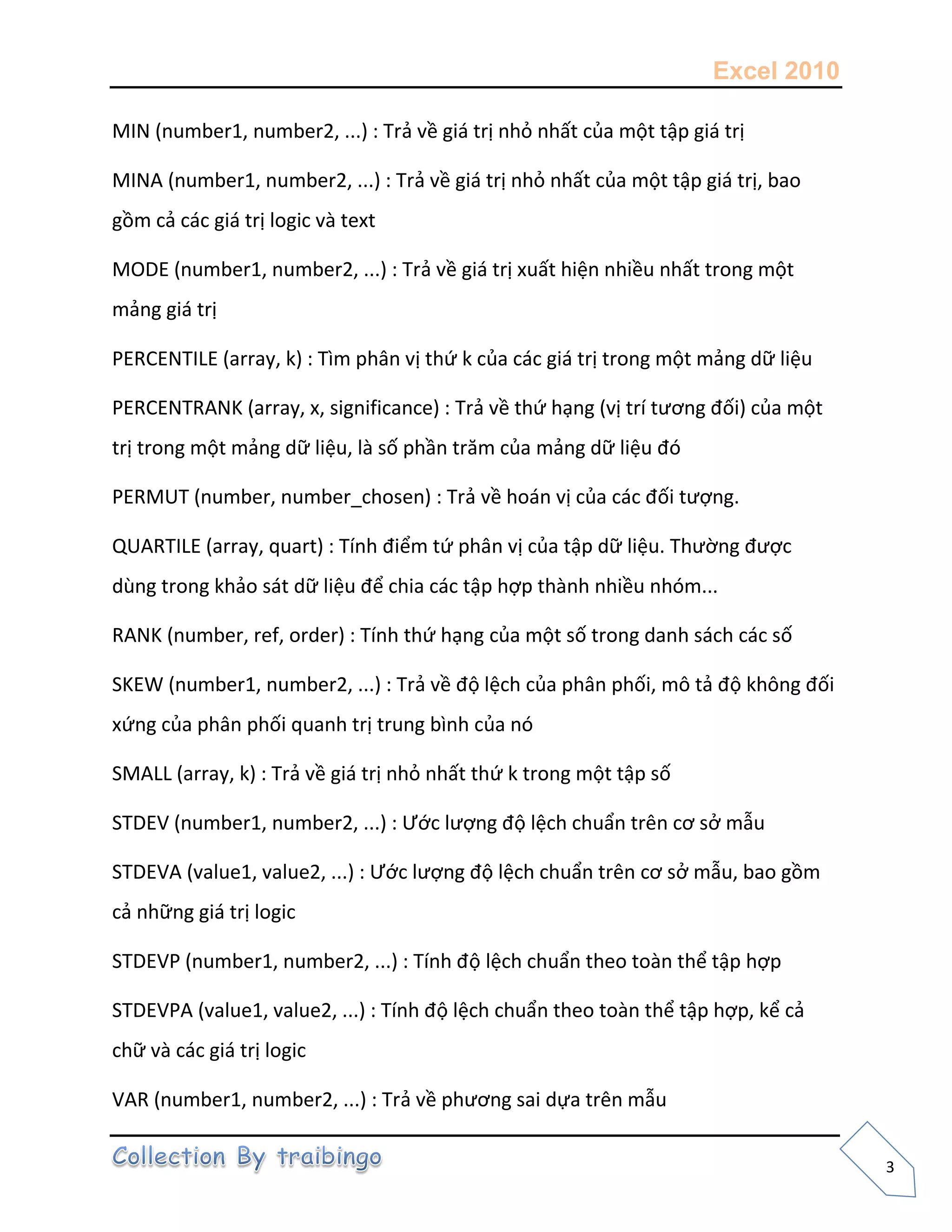 Excel 2010
3
MIN (number1, number2, ...) : Trả về giá trị nhỏ nhất của một tập giá trị
MINA (number1, number2, ...) : Trả về giá trị nhỏ nhất của một tập giá trị, bao
gồm cả các giá trị logic và text
MODE (number1, number2, ...) : Trả về giá trị xuất hiện nhiều nhất trong một
mảng giá trị
PERCENTILE (array, k) : Tìm phân vị thứ k của các giá trị trong một mảng dữ liệu
PERCENTRANK (array, x, significance) : Trả về thứ hạng (vị trí tương đối) của một
trị trong một mảng dữ liệu, là số phần trăm của mảng dữ liệu đó
PERMUT (number, number_chosen) : Trả về hoán vị của các đối tượng.
QUARTILE (array, quart) : Tính điểm tứ phân vị của tập dữ liệu. Thường được
dùng trong khảo sát dữ liệu để chia các tập hợp thành nhiều nhóm...
RANK (number, ref, order) : Tính thứ hạng của một số trong danh sách các số
SKEW (number1, number2, ...) : Trả về độ lệch của phân phối, mô tả độ không đối
xứng của phân phối quanh trị trung bình của nó
SMALL (array, k) : Trả về giá trị nhỏ nhất thứ k trong một tập số
STDEV (number1, number2, ...) : Ước lượng độ lệch chuẩn trên cơ sở mẫu
STDEVA (value1, value2, ...) : Ước lượng độ lệch chuẩn trên cơ sở mẫu, bao gồm
cả những giá trị logic
STDEVP (number1, number2, ...) : Tính độ lệch chuẩn theo toàn thể tập hợp
STDEVPA (value1, value2, ...) : Tính độ lệch chuẩn theo toàn thể tập hợp, kể cả
chữ và các giá trị logic
VAR (number1, number2, ...) : Trả về phương sai dựa trên mẫu
 