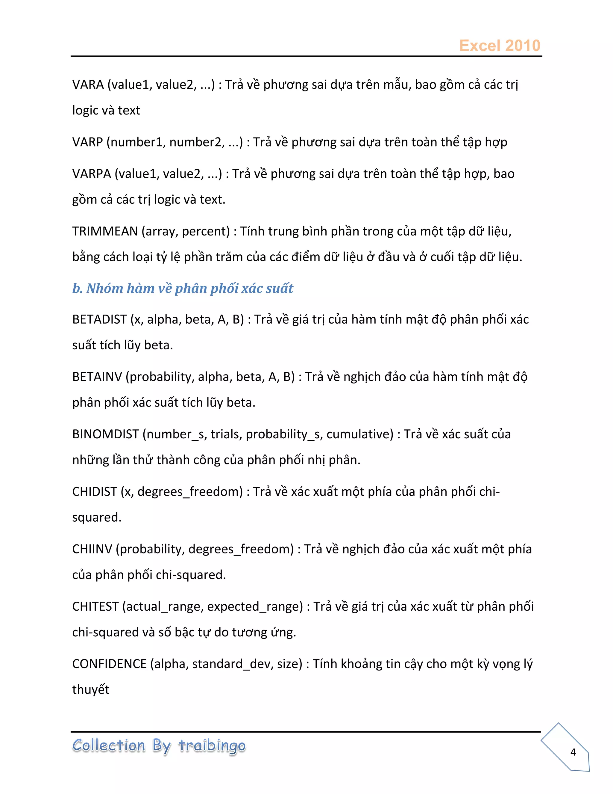 Excel 2010
4
VARA (value1, value2, ...) : Trả về phương sai dựa trên mẫu, bao gồm cả các trị
logic và text
VARP (number1, number2, ...) : Trả về phương sai dựa trên toàn thể tập hợp
VARPA (value1, value2, ...) : Trả về phương sai dựa trên toàn thể tập hợp, bao
gồm cả các trị logic và text.
TRIMMEAN (array, percent) : Tính trung bình phần trong của một tập dữ liệu,
bằng cách loại tỷ lệ phần trăm của các điểm dữ liệu ở đầu và ở cuối tập dữ liệu.
b. Nhóm hàm về phân phối xác suất
BETADIST (x, alpha, beta, A, B) : Trả về giá trị của hàm tính mật độ phân phối xác
suất tích lũy beta.
BETAINV (probability, alpha, beta, A, B) : Trả về nghịch đảo của hàm tính mật độ
phân phối xác suất tích lũy beta.
BINOMDIST (number_s, trials, probability_s, cumulative) : Trả về xác suất của
những lần thử thành công của phân phối nhị phân.
CHIDIST (x, degrees_freedom) : Trả về xác xuất một phía của phân phối chi-
squared.
CHIINV (probability, degrees_freedom) : Trả về nghịch đảo của xác xuất một phía
của phân phối chi-squared.
CHITEST (actual_range, expected_range) : Trả về giá trị của xác xuất từ phân phối
chi-squared và số bậc tự do tương ứng.
CONFIDENCE (alpha, standard_dev, size) : Tính khoảng tin cậy cho một kz vọng l{
thuyết
 