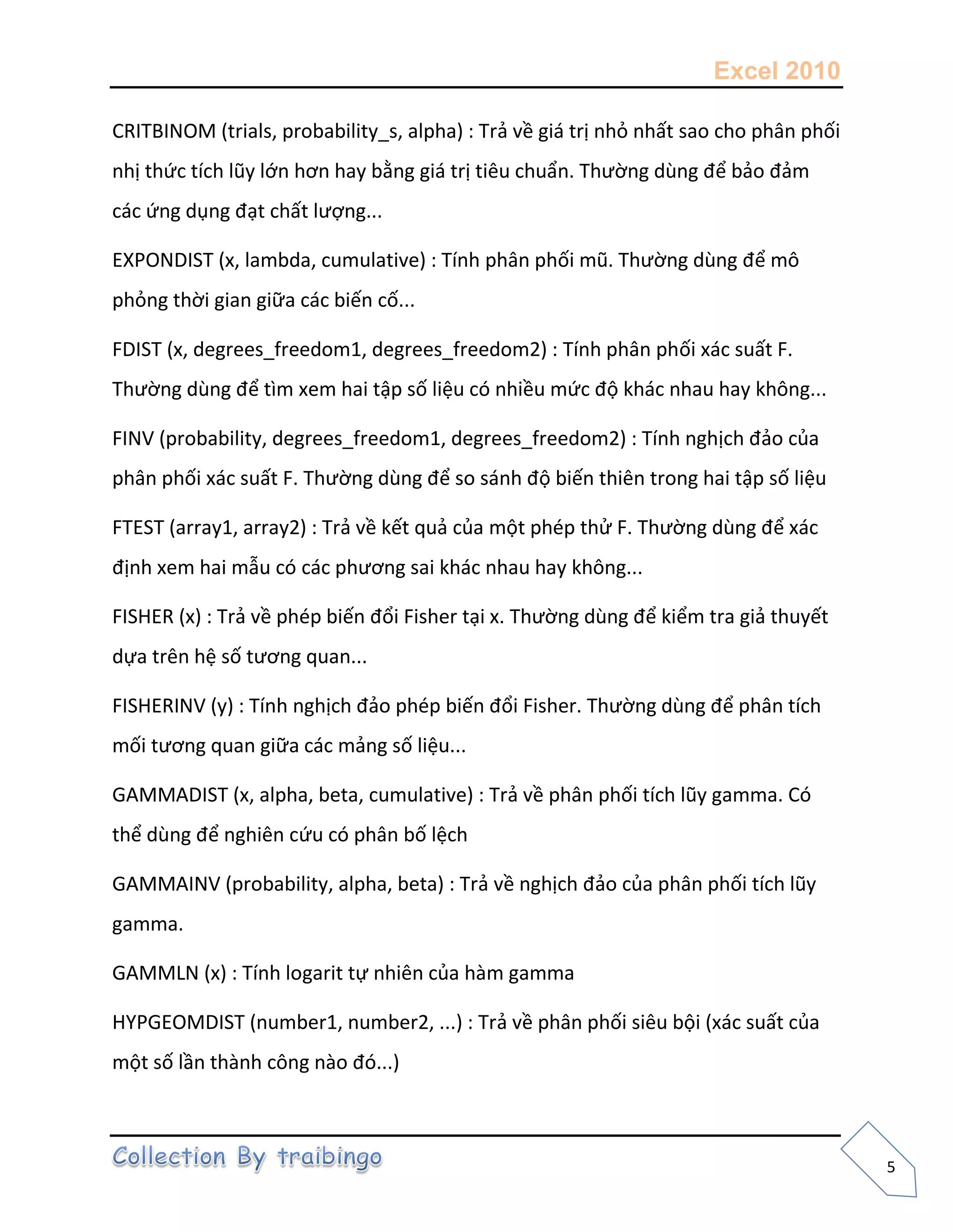 Excel 2010
5
CRITBINOM (trials, probability_s, alpha) : Trả về giá trị nhỏ nhất sao cho phân phối
nhị thức tích lũy lớn hơn hay bằng giá trị tiêu chuẩn. Thường dùng để bảo đảm
các ứng dụng đạt chất lượng...
EXPONDIST (x, lambda, cumulative) : Tính phân phối mũ. Thường dùng để mô
phỏng thời gian giữa các biến cố...
FDIST (x, degrees_freedom1, degrees_freedom2) : Tính phân phối xác suất F.
Thường dùng để tìm xem hai tập số liệu có nhiều mức độ khác nhau hay không...
FINV (probability, degrees_freedom1, degrees_freedom2) : Tính nghịch đảo của
phân phối xác suất F. Thường dùng để so sánh độ biến thiên trong hai tập số liệu
FTEST (array1, array2) : Trả về kết quả của một phép thử F. Thường dùng để xác
định xem hai mẫu có các phương sai khác nhau hay không...
FISHER (x) : Trả về phép biến đổi Fisher tại x. Thường dùng để kiểm tra giả thuyết
dựa trên hệ số tương quan...
FISHERINV (y) : Tính nghịch đảo phép biến đổi Fisher. Thường dùng để phân tích
mối tương quan giữa các mảng số liệu...
GAMMADIST (x, alpha, beta, cumulative) : Trả về phân phối tích lũy gamma. Có
thể dùng để nghiên cứu có phân bố lệch
GAMMAINV (probability, alpha, beta) : Trả về nghịch đảo của phân phối tích lũy
gamma.
GAMMLN (x) : Tính logarit tự nhiên của hàm gamma
HYPGEOMDIST (number1, number2, ...) : Trả về phân phối siêu bội (xác suất của
một số lần thành công nào đó...)
 