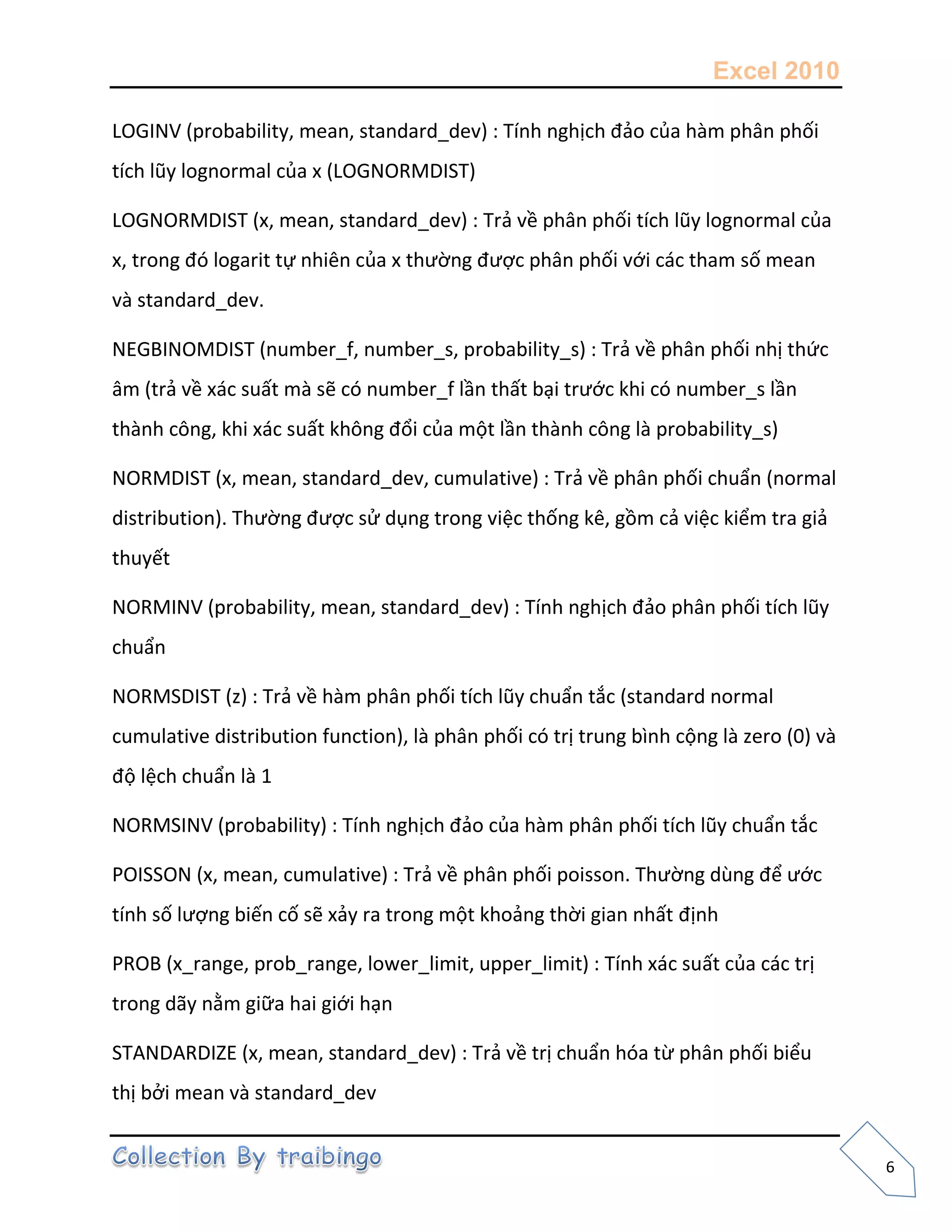 Excel 2010
6
LOGINV (probability, mean, standard_dev) : Tính nghịch đảo của hàm phân phối
tích lũy lognormal của x (LOGNORMDIST)
LOGNORMDIST (x, mean, standard_dev) : Trả về phân phối tích lũy lognormal của
x, trong đó logarit tự nhiên của x thường được phân phối với các tham số mean
và standard_dev.
NEGBINOMDIST (number_f, number_s, probability_s) : Trả về phân phối nhị thức
âm (trả về xác suất mà sẽ có number_f lần thất bại trước khi có number_s lần
thành công, khi xác suất không đổi của một lần thành công là probability_s)
NORMDIST (x, mean, standard_dev, cumulative) : Trả về phân phối chuẩn (normal
distribution). Thường được sử dụng trong việc thống kê, gồm cả việc kiểm tra giả
thuyết
NORMINV (probability, mean, standard_dev) : Tính nghịch đảo phân phối tích lũy
chuẩn
NORMSDIST (z) : Trả về hàm phân phối tích lũy chuẩn tắc (standard normal
cumulative distribution function), là phân phối có trị trung bình cộng là zero (0) và
độ lệch chuẩn là 1
NORMSINV (probability) : Tính nghịch đảo của hàm phân phối tích lũy chuẩn tắc
POISSON (x, mean, cumulative) : Trả về phân phối poisson. Thường dùng để ước
tính số lượng biến cố sẽ xảy ra trong một khoảng thời gian nhất định
PROB (x_range, prob_range, lower_limit, upper_limit) : Tính xác suất của các trị
trong dãy nằm giữa hai giới hạn
STANDARDIZE (x, mean, standard_dev) : Trả về trị chuẩn hóa từ phân phối biểu
thị bởi mean và standard_dev
 