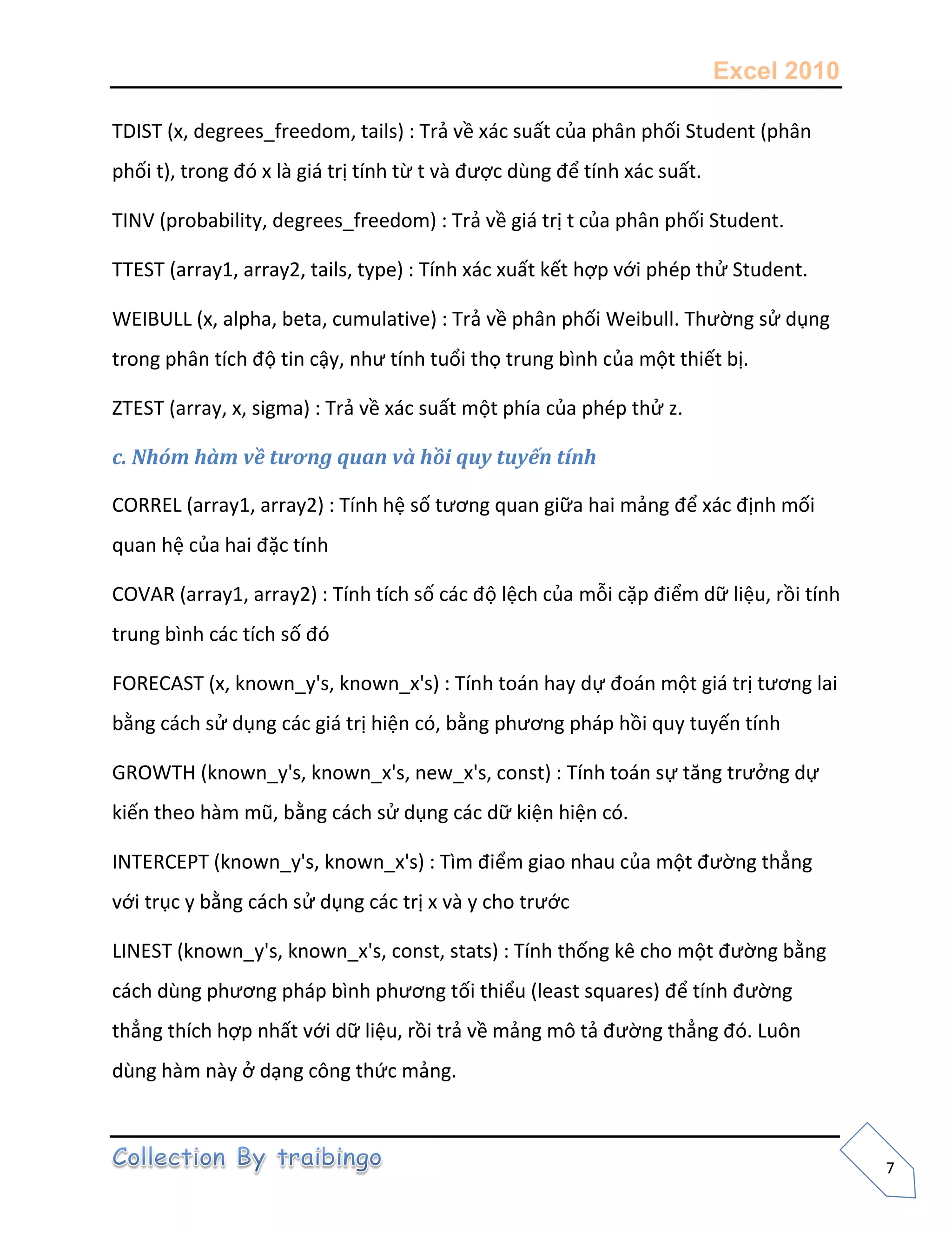 Excel 2010
7
TDIST (x, degrees_freedom, tails) : Trả về xác suất của phân phối Student (phân
phối t), trong đó x là giá trị tính từ t và được dùng để tính xác suất.
TINV (probability, degrees_freedom) : Trả về giá trị t của phân phối Student.
TTEST (array1, array2, tails, type) : Tính xác xuất kết hợp với phép thử Student.
WEIBULL (x, alpha, beta, cumulative) : Trả về phân phối Weibull. Thường sử dụng
trong phân tích độ tin cậy, như tính tuổi thọ trung bình của một thiết bị.
ZTEST (array, x, sigma) : Trả về xác suất một phía của phép thử z.
c. Nhóm hàm về tương quan và hồi quy tuyến tính
CORREL (array1, array2) : Tính hệ số tương quan giữa hai mảng để xác định mối
quan hệ của hai đặc tính
COVAR (array1, array2) : Tính tích số các độ lệch của mỗi cặp điểm dữ liệu, rồi tính
trung bình các tích số đó
FORECAST (x, known_y's, known_x's) : Tính toán hay dự đoán một giá trị tương lai
bằng cách sử dụng các giá trị hiện có, bằng phương pháp hồi quy tuyến tính
GROWTH (known_y's, known_x's, new_x's, const) : Tính toán sự tăng trưởng dự
kiến theo hàm mũ, bằng cách sử dụng các dữ kiện hiện có.
INTERCEPT (known_y's, known_x's) : Tìm điểm giao nhau của một đường thẳng
với trục y bằng cách sử dụng các trị x và y cho trước
LINEST (known_y's, known_x's, const, stats) : Tính thống kê cho một đường bằng
cách dùng phương pháp bình phương tối thiểu (least squares) để tính đường
thẳng thích hợp nhất với dữ liệu, rồi trả về mảng mô tả đường thẳng đó. Luôn
dùng hàm này ở dạng công thức mảng.
 