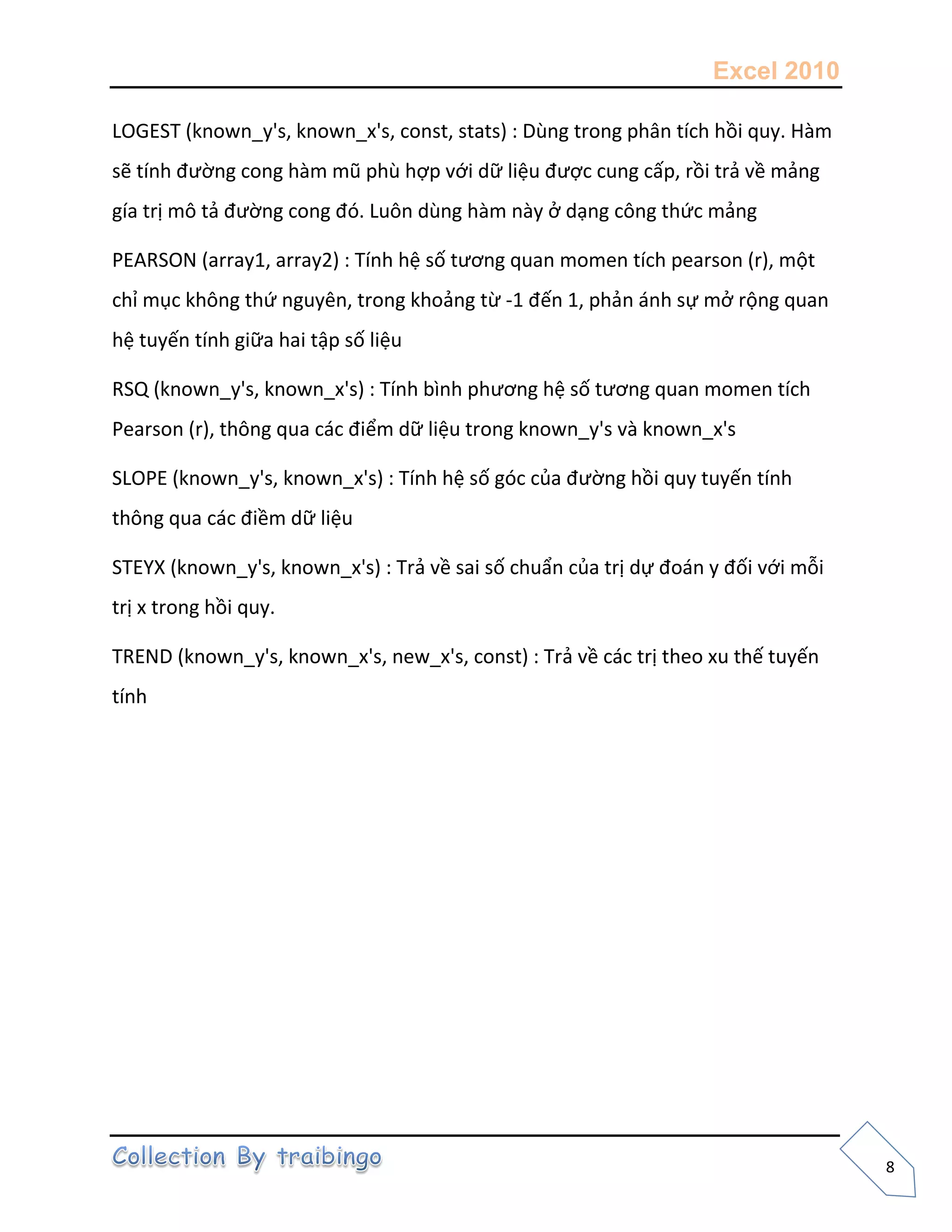 Excel 2010
8
LOGEST (known_y's, known_x's, const, stats) : Dùng trong phân tích hồi quy. Hàm
sẽ tính đường cong hàm mũ phù hợp với dữ liệu được cung cấp, rồi trả về mảng
gía trị mô tả đường cong đó. Luôn dùng hàm này ở dạng công thức mảng
PEARSON (array1, array2) : Tính hệ số tương quan momen tích pearson (r), một
chỉ mục không thứ nguyên, trong khoảng từ -1 đến 1, phản ánh sự mở rộng quan
hệ tuyến tính giữa hai tập số liệu
RSQ (known_y's, known_x's) : Tính bình phương hệ số tương quan momen tích
Pearson (r), thông qua các điểm dữ liệu trong known_y's và known_x's
SLOPE (known_y's, known_x's) : Tính hệ số góc của đường hồi quy tuyến tính
thông qua các điềm dữ liệu
STEYX (known_y's, known_x's) : Trả về sai số chuẩn của trị dự đoán y đối với mỗi
trị x trong hồi quy.
TREND (known_y's, known_x's, new_x's, const) : Trả về các trị theo xu thế tuyến
tính
 