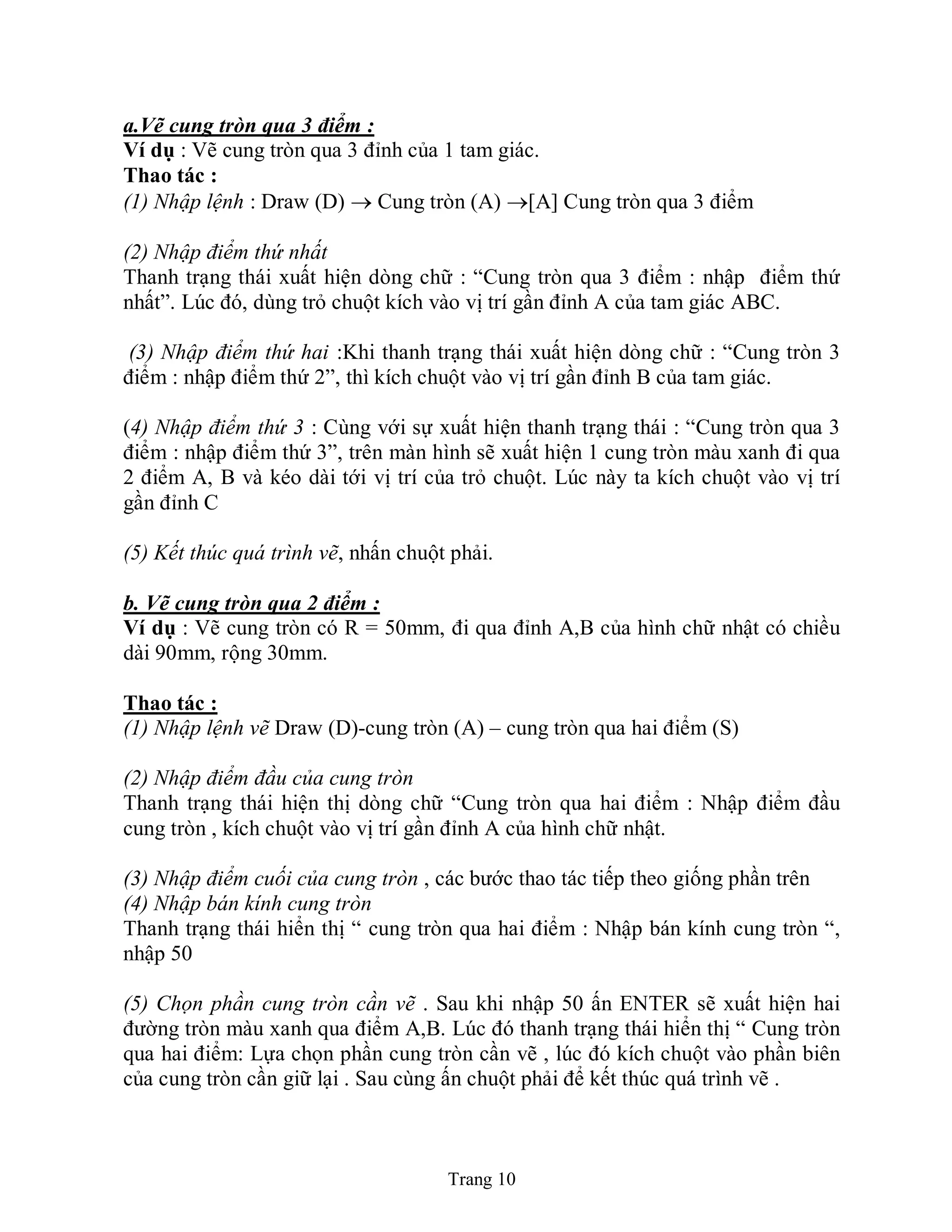 Trang 10
a.Vẽ cung tròn qua 3 điểm :
Ví dụ : Vẽ cung tròn qua 3 đỉnh của 1 tam giác.
Thao tác :
(1) Nhập lệnh : Draw (D)  Cung tròn (A) [A] Cung tròn qua 3 điểm
(2) Nhập điểm thứ nhất
Thanh trạng thái xuất hiện dòng chữ : “Cung tròn qua 3 điểm : nhập điểm thứ
nhất”. Lúc đó, dùng trỏ chuột kích vào vị trí gần đỉnh A của tam giác ABC.
(3) Nhập điểm thứ hai :Khi thanh trạng thái xuất hiện dòng chữ : “Cung tròn 3
điểm : nhập điểm thứ 2”, thì kích chuột vào vị trí gần đỉnh B của tam giác.
(4) Nhập điểm thứ 3 : Cùng với sự xuất hiện thanh trạng thái : “Cung tròn qua 3
điểm : nhập điểm thứ 3”, trên màn hình sẽ xuất hiện 1 cung tròn màu xanh đi qua
2 điểm A, B và kéo dài tới vị trí của trỏ chuột. Lúc này ta kích chuột vào vị trí
gần đỉnh C
(5) Kết thúc quá trình vẽ, nhấn chuột phải.
b. Vẽ cung tròn qua 2 điểm :
Ví dụ : Vẽ cung tròn có R = 50mm, đi qua đỉnh A,B của hình chữ nhật có chiều
dài 90mm, rộng 30mm.
Thao tác :
(1) Nhập lệnh vẽ Draw (D)-cung tròn (A) – cung tròn qua hai điểm (S)
(2) Nhập điểm đầu của cung tròn
Thanh trạng thái hiện thị dòng chữ “Cung tròn qua hai điểm : Nhập điểm đầu
cung tròn , kích chuột vào vị trí gần đỉnh A của hình chữ nhật.
(3) Nhập điểm cuối của cung tròn , các bước thao tác tiếp theo giống phần trên
(4) Nhập bán kính cung tròn
Thanh trạng thái hiển thị “ cung tròn qua hai điểm : Nhập bán kính cung tròn “,
nhập 50
(5) Chọn phần cung tròn cần vẽ . Sau khi nhập 50 ấn ENTER sẽ xuất hiện hai
đường tròn màu xanh qua điểm A,B. Lúc đó thanh trạng thái hiển thị “ Cung tròn
qua hai điểm: Lựa chọn phần cung tròn cần vẽ , lúc đó kích chuột vào phần biên
của cung tròn cần giữ lại . Sau cùng ấn chuột phải để kết thúc quá trình vẽ .
 