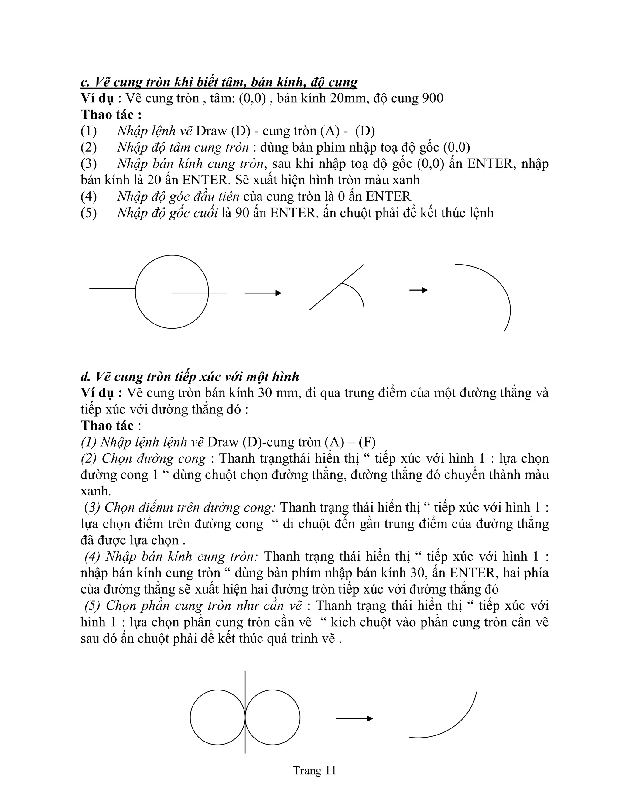 Trang 11
c. Vẽ cung tròn khi biết tâm, bán kính, độ cung
Ví dụ : Vẽ cung tròn , tâm: (0,0) , bán kính 20mm, độ cung 900
Thao tác :
(1) Nhập lệnh vẽ Draw (D) - cung tròn (A) - (D)
(2) Nhập độ tâm cung tròn : dùng bàn phím nhập toạ độ gốc (0,0)
(3) Nhập bán kính cung tròn, sau khi nhập toạ độ gốc (0,0) ấn ENTER, nhập
bán kính là 20 ấn ENTER. Sẽ xuất hiện hình tròn màu xanh
(4) Nhập độ góc đầu tiên của cung tròn là 0 ấn ENTER
(5) Nhập độ gốc cuối là 90 ấn ENTER. ấn chuột phải để kết thúc lệnh
d. Vẽ cung tròn tiếp xúc với một hình
Ví dụ : Vẽ cung tròn bán kính 30 mm, đi qua trung điểm của một đường thẳng và
tiếp xúc với đường thẳng đó :
Thao tác :
(1) Nhập lệnh lệnh vẽ Draw (D)-cung tròn (A) – (F)
(2) Chọn đường cong : Thanh trạngthái hiển thị “ tiếp xúc với hình 1 : lựa chọn
đường cong 1 “ dùng chuột chọn đường thẳng, đường thẳng đó chuyển thành màu
xanh.
(3) Chọn điểmn trên đường cong: Thanh trạng thái hiển thị “ tiếp xúc với hình 1 :
lựa chọn điểm trên đường cong “ di chuột đến gần trung điểm của đường thẳng
đã được lựa chọn .
(4) Nhập bán kính cung tròn: Thanh trạng thái hiển thị “ tiếp xúc với hình 1 :
nhập bán kính cung tròn “ dùng bàn phím nhập bán kính 30, ấn ENTER, hai phía
của đường thẳng sẽ xuất hiện hai đường tròn tiếp xúc với đường thẳng đó
(5) Chọn phần cung tròn như cần vẽ : Thanh trạng thái hiển thị “ tiếp xúc với
hình 1 : lựa chọn phần cung tròn cần vẽ “ kích chuột vào phần cung tròn cần vẽ
sau đó ấn chuột phải để kết thúc quá trình vẽ .
 