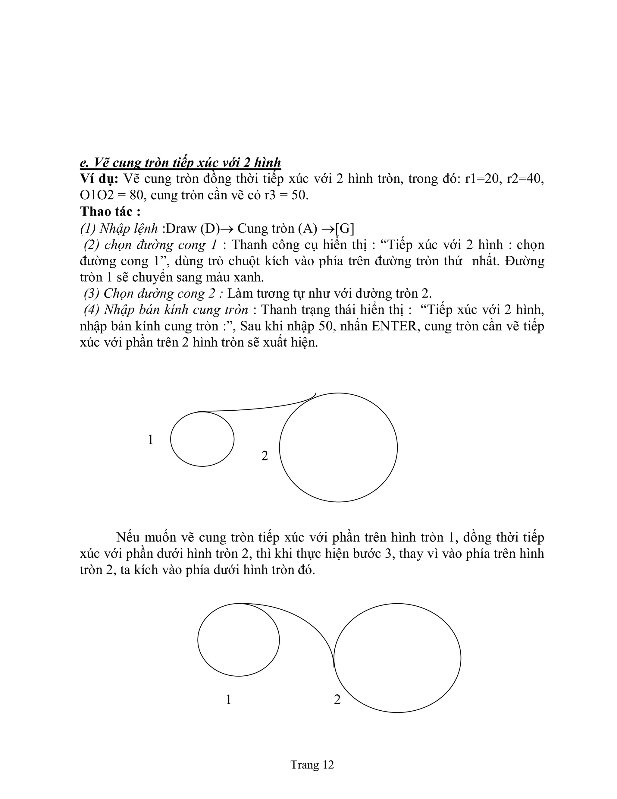 Trang 12
e. Vẽ cung tròn tiếp xúc với 2 hình
Ví dụ: Vẽ cung tròn đồng thời tiếp xúc với 2 hình tròn, trong đó: r1=20, r2=40,
O1O2 = 80, cung tròn cần vẽ có r3 = 50.
Thao tác :
(1) Nhập lệnh :Draw (D) Cung tròn (A) [G]
(2) chọn đường cong 1 : Thanh công cụ hiển thị : “Tiếp xúc với 2 hình : chọn
đường cong 1”, dùng trỏ chuột kích vào phía trên đường tròn thứ nhất. Đường
tròn 1 sẽ chuyển sang màu xanh.
(3) Chọn đường cong 2 : Làm tương tự như với đường tròn 2.
(4) Nhập bán kính cung tròn : Thanh trạng thái hiển thị : “Tiếp xúc với 2 hình,
nhập bán kính cung tròn :”, Sau khi nhập 50, nhấn ENTER, cung tròn cần vẽ tiếp
xúc với phần trên 2 hình tròn sẽ xuất hiện.
1
2 2
Nếu muốn vẽ cung tròn tiếp xúc với phần trên hình tròn 1, đồng thời tiếp
xúc với phần dưới hình tròn 2, thì khi thực hiện bước 3, thay vì vào phía trên hình
tròn 2, ta kích vào phía dưới hình tròn đó.
1 2
 