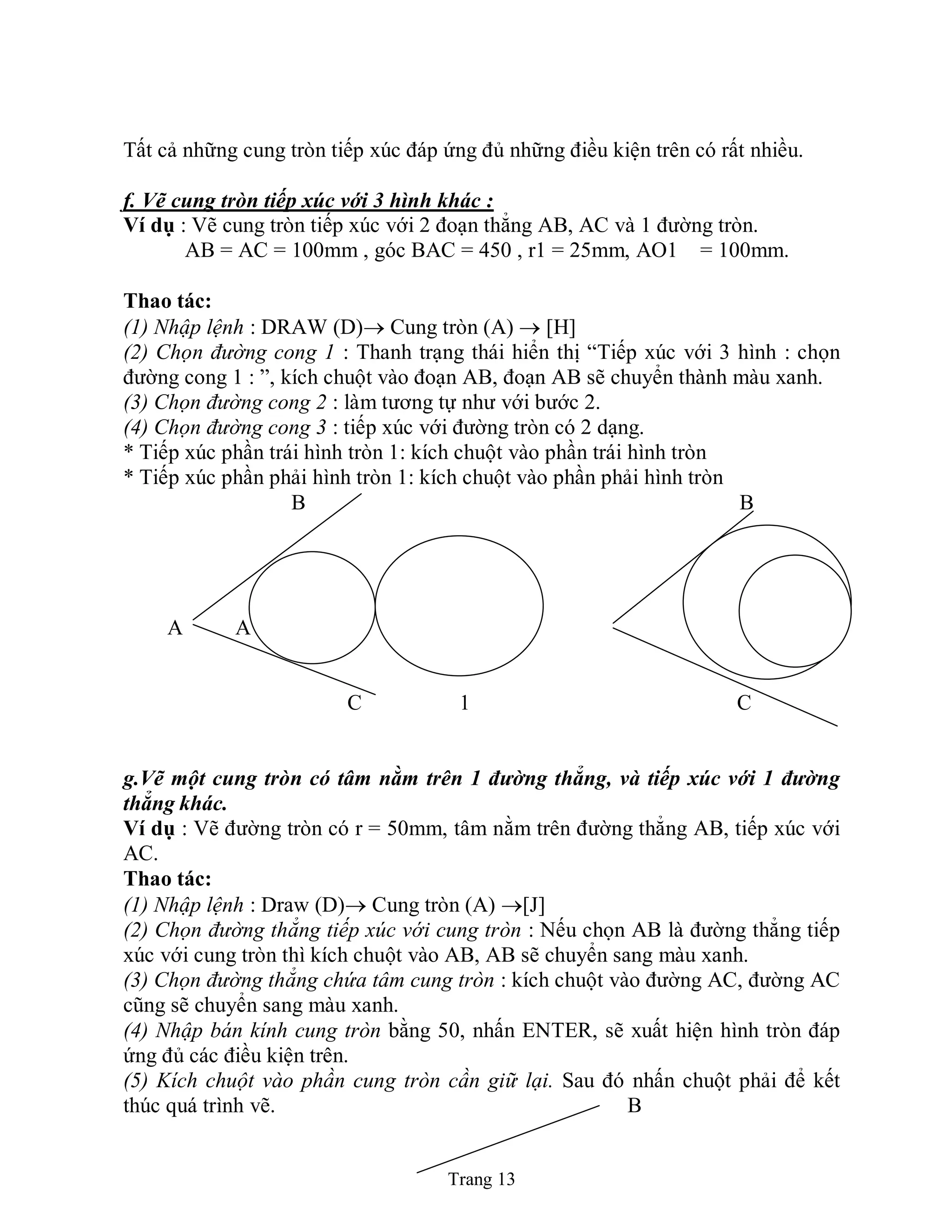Trang 13
Tất cả những cung tròn tiếp xúc đáp ứng đủ những điều kiện trên có rất nhiều.
f. Vẽ cung tròn tiếp xúc với 3 hình khác :
Ví dụ : Vẽ cung tròn tiếp xúc với 2 đoạn thẳng AB, AC và 1 đường tròn.
AB = AC = 100mm , góc BAC = 450 , r1 = 25mm, AO1 = 100mm.
Thao tác:
(1) Nhập lệnh : DRAW (D) Cung tròn (A)  [H]
(2) Chọn đường cong 1 : Thanh trạng thái hiển thị “Tiếp xúc với 3 hình : chọn
đường cong 1 : ”, kích chuột vào đoạn AB, đoạn AB sẽ chuyển thành màu xanh.
(3) Chọn đường cong 2 : làm tương tự như với bước 2.
(4) Chọn đường cong 3 : tiếp xúc với đường tròn có 2 dạng.
* Tiếp xúc phần trái hình tròn 1: kích chuột vào phần trái hình tròn
* Tiếp xúc phần phải hình tròn 1: kích chuột vào phần phải hình tròn
B B
1
A A A
C 1 C
g.Vẽ một cung tròn có tâm nằm trên 1 đường thẳng, và tiếp xúc với 1 đường
thẳng khác.
Ví dụ : Vẽ đường tròn có r = 50mm, tâm nằm trên đường thẳng AB, tiếp xúc với
AC.
Thao tác:
(1) Nhập lệnh : Draw (D) Cung tròn (A) [J]
(2) Chọn đường thẳng tiếp xúc với cung tròn : Nếu chọn AB là đường thẳng tiếp
xúc với cung tròn thì kích chuột vào AB, AB sẽ chuyển sang màu xanh.
(3) Chọn đường thẳng chứa tâm cung tròn : kích chuột vào đường AC, đường AC
cũng sẽ chuyển sang màu xanh.
(4) Nhập bán kính cung tròn bằng 50, nhấn ENTER, sẽ xuất hiện hình tròn đáp
ứng đủ các điều kiện trên.
(5) Kích chuột vào phần cung tròn cần giữ lại. Sau đó nhấn chuột phải để kết
thúc quá trình vẽ. B
 