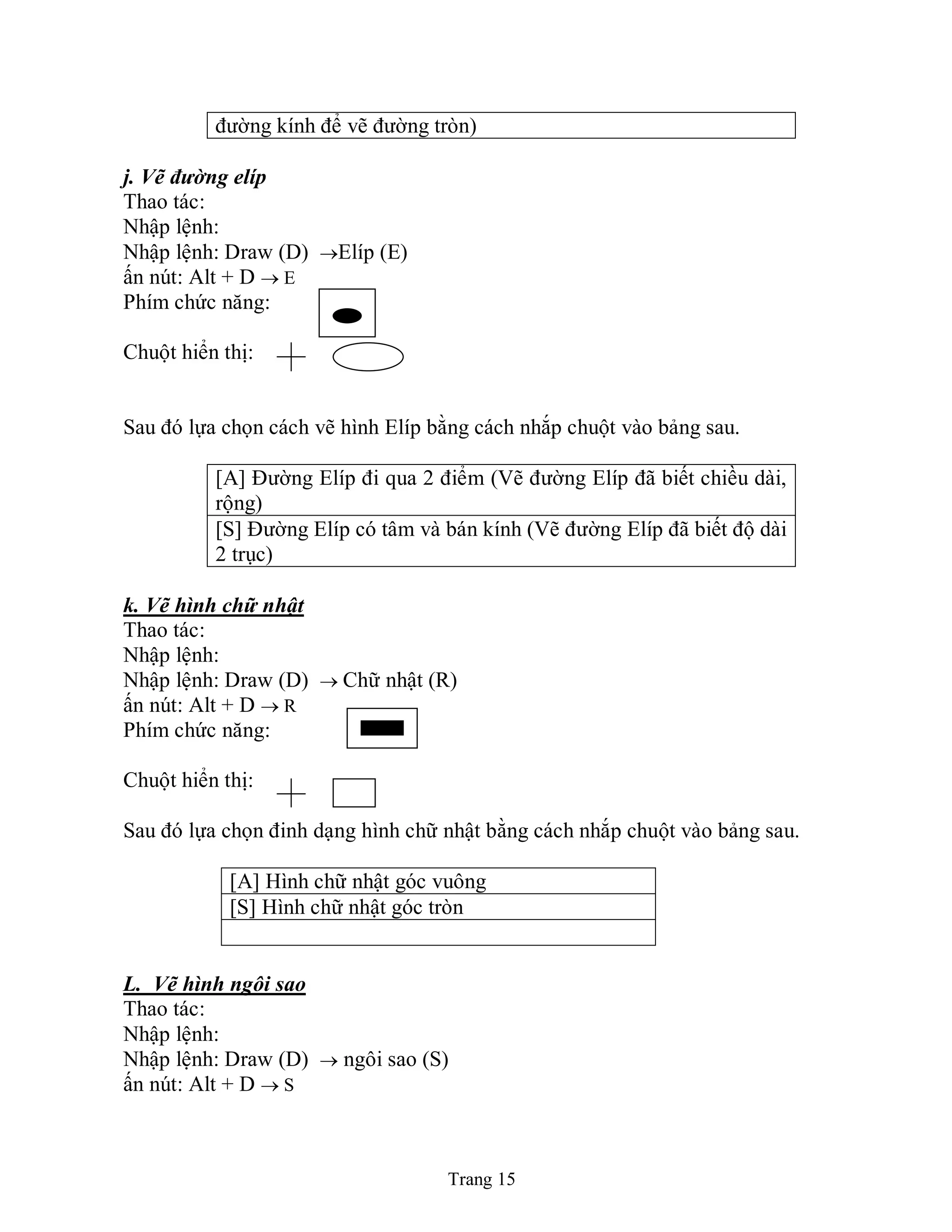 Trang 15
đường kính để vẽ đường tròn)
j. Vẽ đường elíp
Thao tác:
Nhập lệnh:
Nhập lệnh: Draw (D) Elíp (E)
ấn nút: Alt + D  E
Phím chức năng:
Chuột hiển thị:
Sau đó lựa chọn cách vẽ hình Elíp bằng cách nhắp chuột vào bảng sau.
[A] Đường Elíp đi qua 2 điểm (Vẽ đường Elíp đã biết chiều dài,
rộng)
[S] Đường Elíp có tâm và bán kính (Vẽ đường Elíp đã biết độ dài
2 trục)
k. Vẽ hình chữ nhật
Thao tác:
Nhập lệnh:
Nhập lệnh: Draw (D)  Chữ nhật (R)
ấn nút: Alt + D  R
Phím chức năng:
Chuột hiển thị:
Sau đó lựa chọn đinh dạng hình chữ nhật bằng cách nhắp chuột vào bảng sau.
[A] Hình chữ nhật góc vuông
[S] Hình chữ nhật góc tròn
L. Vẽ hình ngôi sao
Thao tác:
Nhập lệnh:
Nhập lệnh: Draw (D)  ngôi sao (S)
ấn nút: Alt + D  S
 