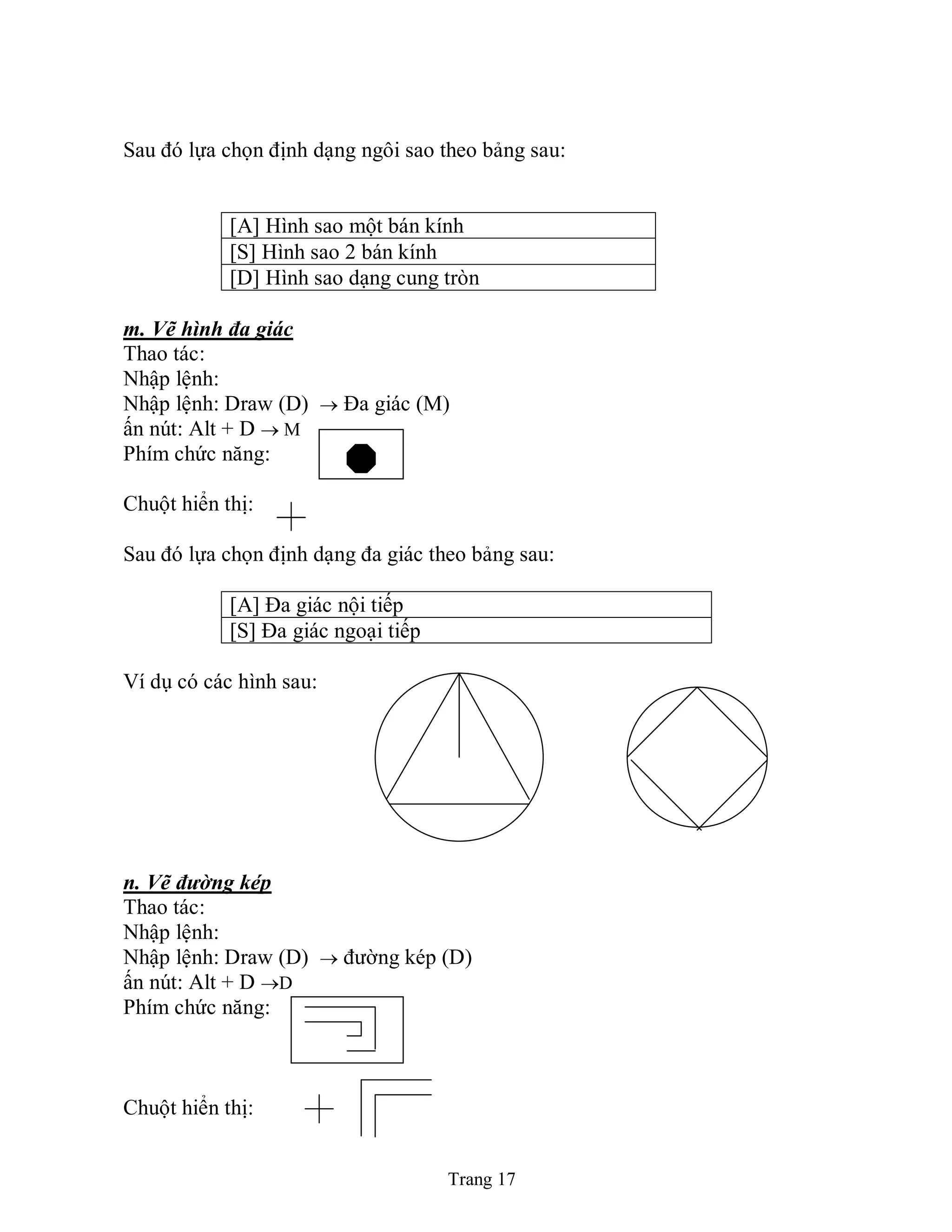 Trang 17
Sau đó lựa chọn định dạng ngôi sao theo bảng sau:
[A] Hình sao một bán kính
[S] Hình sao 2 bán kính
[D] Hình sao dạng cung tròn
m. Vẽ hình đa giác
Thao tác:
Nhập lệnh:
Nhập lệnh: Draw (D)  Đa giác (M)
ấn nút: Alt + D  M
Phím chức năng:
Chuột hiển thị:
Sau đó lựa chọn định dạng đa giác theo bảng sau:
[A] Đa giác nội tiếp
[S] Đa giác ngoại tiếp
Ví dụ có các hình sau:
n. Vẽ đường kép
Thao tác:
Nhập lệnh:
Nhập lệnh: Draw (D)  đường kép (D)
ấn nút: Alt + D D
Phím chức năng:
Chuột hiển thị:
 