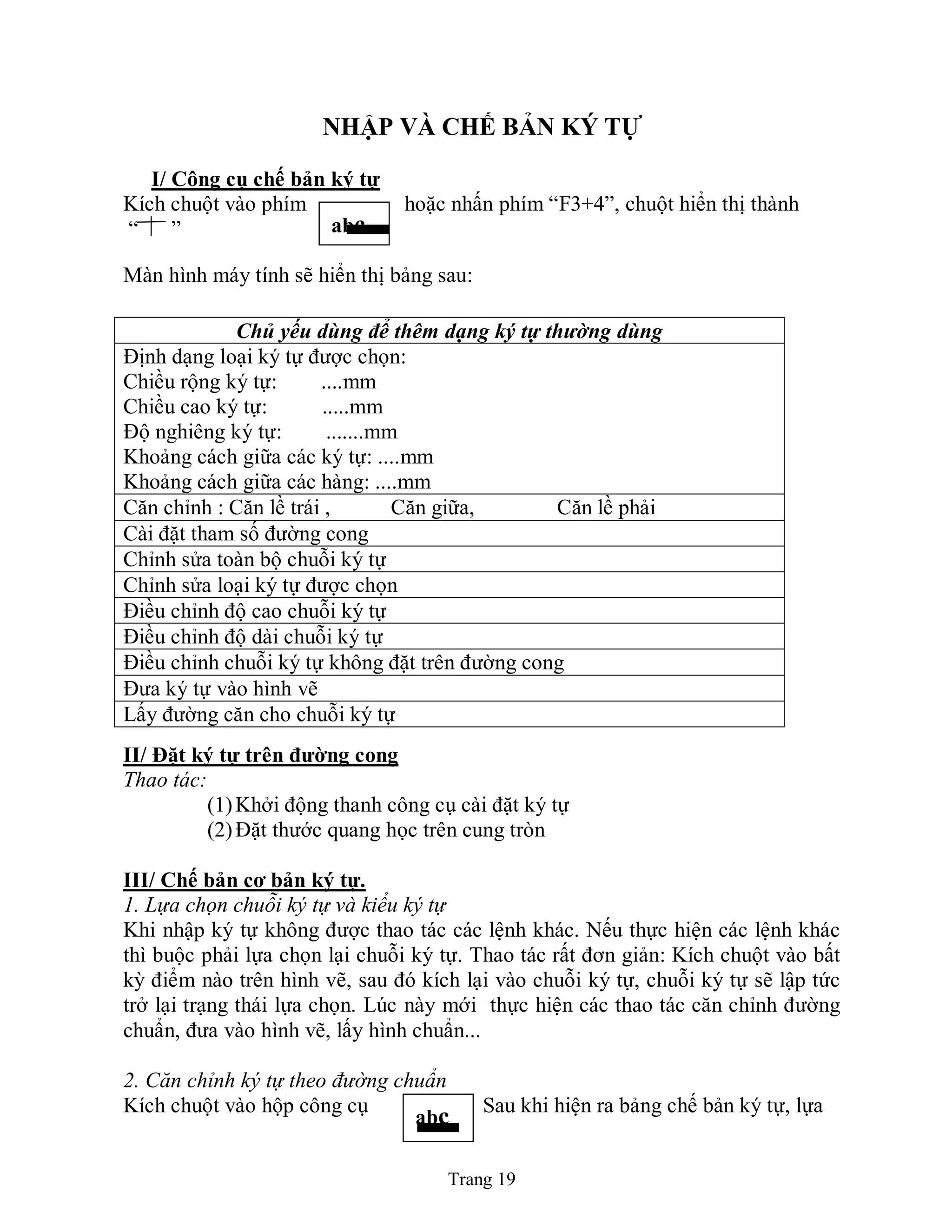 Trang 19
NHẬP VÀ CHẾ BẢN KÝ TỰ
I/ Công cụ chế bản ký tự
Kích chuột vào phím hoặc nhấn phím “F3+4”, chuột hiển thị thành
“ ”
Màn hình máy tính sẽ hiển thị bảng sau:
II/ Đặt ký tự trên đƣờng cong
Thao tác:
(1)Khởi động thanh công cụ cài đặt ký tự
(2)Đặt thước quang học trên cung tròn
III/ Chế bản cơ bản ký tự.
1. Lựa chọn chuỗi ký tự và kiểu ký tự
Khi nhập ký tự không được thao tác các lệnh khác. Nếu thực hiện các lệnh khác
thì buộc phải lựa chọn lại chuỗi ký tự. Thao tác rất đơn giản: Kích chuột vào bất
kỳ điểm nào trên hình vẽ, sau đó kích lại vào chuỗi ký tự, chuỗi ký tự sẽ lập tức
trở lại trạng thái lựa chọn. Lúc này mới thực hiện các thao tác căn chỉnh đường
chuẩn, đưa vào hình vẽ, lấy hình chuẩn...
2. Căn chỉnh ký tự theo đường chuẩn
Kích chuột vào hộp công cụ Sau khi hiện ra bảng chế bản ký tự, lựa
Chủ yếu dùng để thêm dạng ký tự thường dùng
Định dạng loại ký tự được chọn:
Chiều rộng ký tự: ....mm
Chiều cao ký tự: .....mm
Độ nghiêng ký tự: .......mm
Khoảng cách giữa các ký tự: ....mm
Khoảng cách giữa các hàng: ....mm
Căn chỉnh : Căn lề trái , Căn giữa, Căn lề phải
Cài đặt tham số đường cong
Chỉnh sửa toàn bộ chuỗi ký tự
Chỉnh sửa loại ký tự được chọn
Điều chỉnh độ cao chuỗi ký tự
Điều chỉnh độ dài chuỗi ký tự
Điều chỉnh chuỗi ký tự không đặt trên đường cong
Đưa ký tự vào hình vẽ
Lấy đường căn cho chuỗi ký tự
abc
abc
 