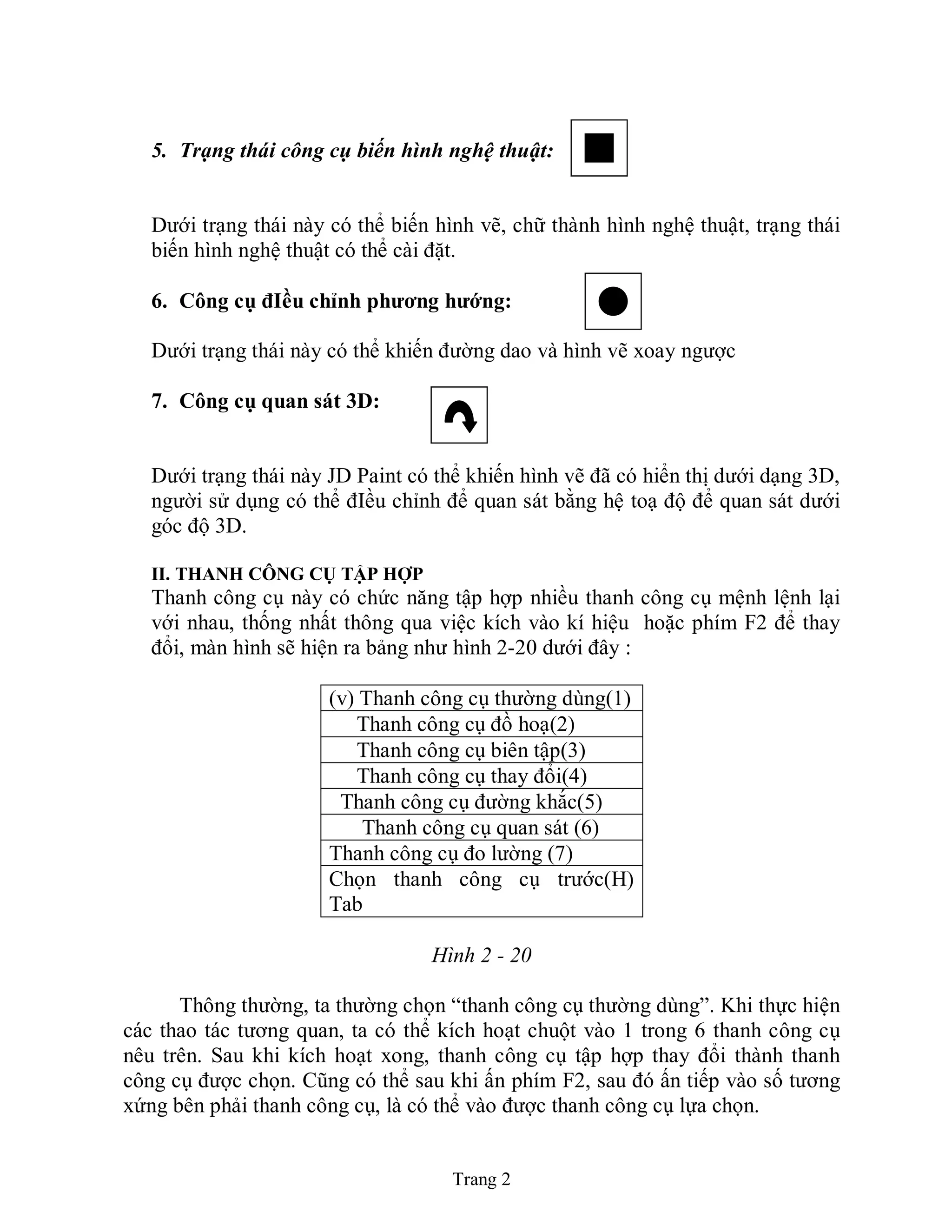 Trang 2
5. Trạng thái công cụ biến hình nghệ thuật:
Dưới trạng thái này có thể biến hình vẽ, chữ thành hình nghệ thuật, trạng thái
biến hình nghệ thuật có thể cài đặt.
6. Công cụ đIều chỉnh phƣơng hƣớng:
Dưới trạng thái này có thể khiến đường dao và hình vẽ xoay ngược
7. Công cụ quan sát 3D:
Dưới trạng thái này JD Paint có thể khiến hình vẽ đã có hiển thị dưới dạng 3D,
người sử dụng có thể đIều chỉnh để quan sát bằng hệ toạ độ để quan sát dưới
góc độ 3D.
II. THANH CÔNG CỤ TẬP HỢP
Thanh công cụ này có chức năng tập hợp nhiều thanh công cụ mệnh lệnh lại
với nhau, thống nhất thông qua việc kích vào kí hiệu hoặc phím F2 để thay
đổi, màn hình sẽ hiện ra bảng như hình 2-20 dưới đây :
(v) Thanh công cụ thường dùng(1)
Thanh công cụ đồ hoạ(2)
Thanh công cụ biên tập(3)
Thanh công cụ thay đổi(4)
Thanh công cụ đường khắc(5)
Thanh công cụ quan sát (6)
Thanh công cụ đo lường (7)
Chọn thanh công cụ trước(H)
Tab
Hình 2 - 20
Thông thường, ta thường chọn “thanh công cụ thường dùng”. Khi thực hiện
các thao tác tương quan, ta có thể kích hoạt chuột vào 1 trong 6 thanh công cụ
nêu trên. Sau khi kích hoạt xong, thanh công cụ tập hợp thay đổi thành thanh
công cụ được chọn. Cũng có thể sau khi ấn phím F2, sau đó ấn tiếp vào số tương
xứng bên phải thanh công cụ, là có thể vào được thanh công cụ lựa chọn.
 