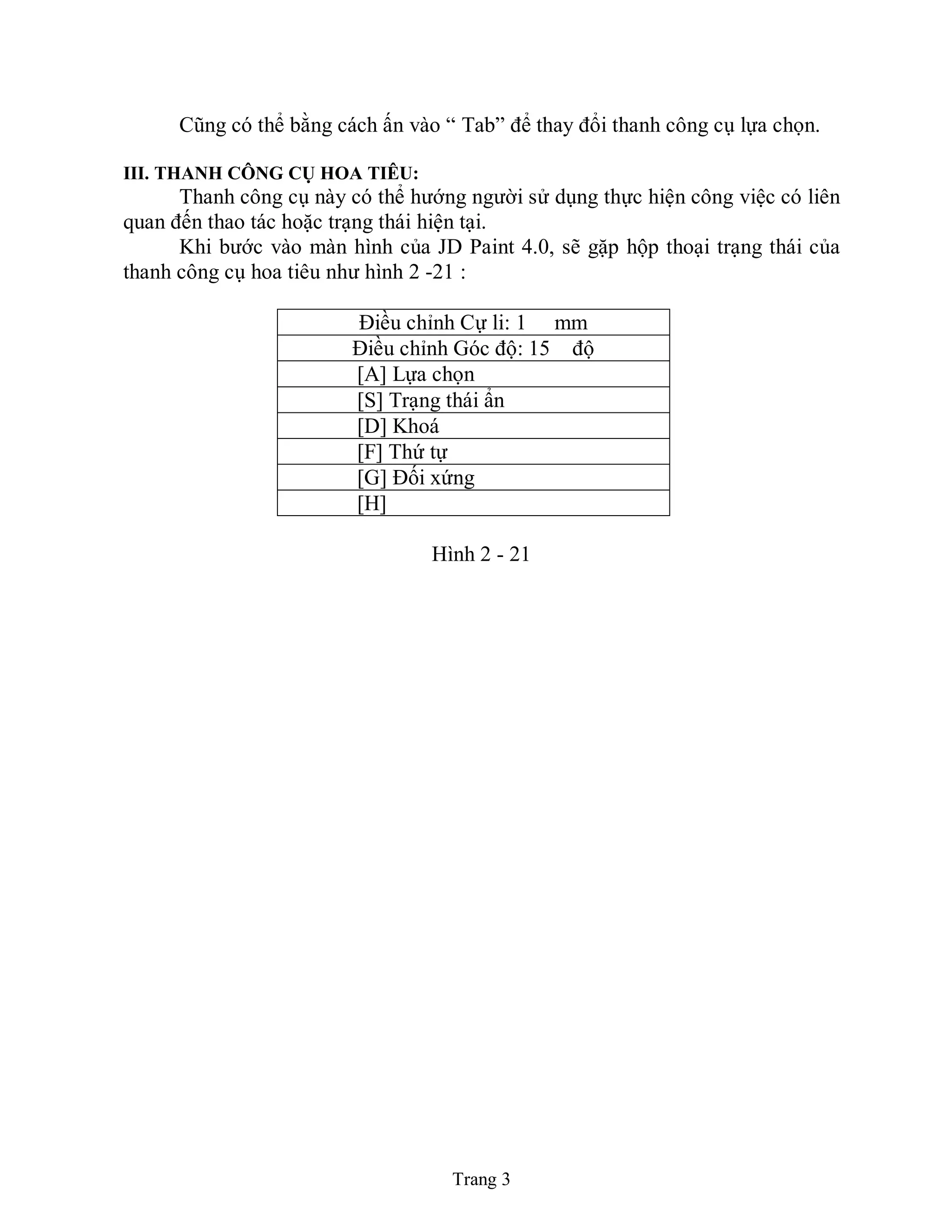 Trang 3
Cũng có thể bằng cách ấn vào “ Tab” để thay đổi thanh công cụ lựa chọn.
III. THANH CÔNG CỤ HOA TIÊU:
Thanh công cụ này có thể hướng người sử dụng thực hiện công việc có liên
quan đến thao tác hoặc trạng thái hiện tại.
Khi bước vào màn hình của JD Paint 4.0, sẽ gặp hộp thoại trạng thái của
thanh công cụ hoa tiêu như hình 2 -21 :
Điều chỉnh Cự li: 1 mm
Điều chỉnh Góc độ: 15 độ
[A] Lựa chọn
[S] Trạng thái ẩn
[D] Khoá
[F] Thứ tự
[G] Đối xứng
[H]
Hình 2 - 21
 