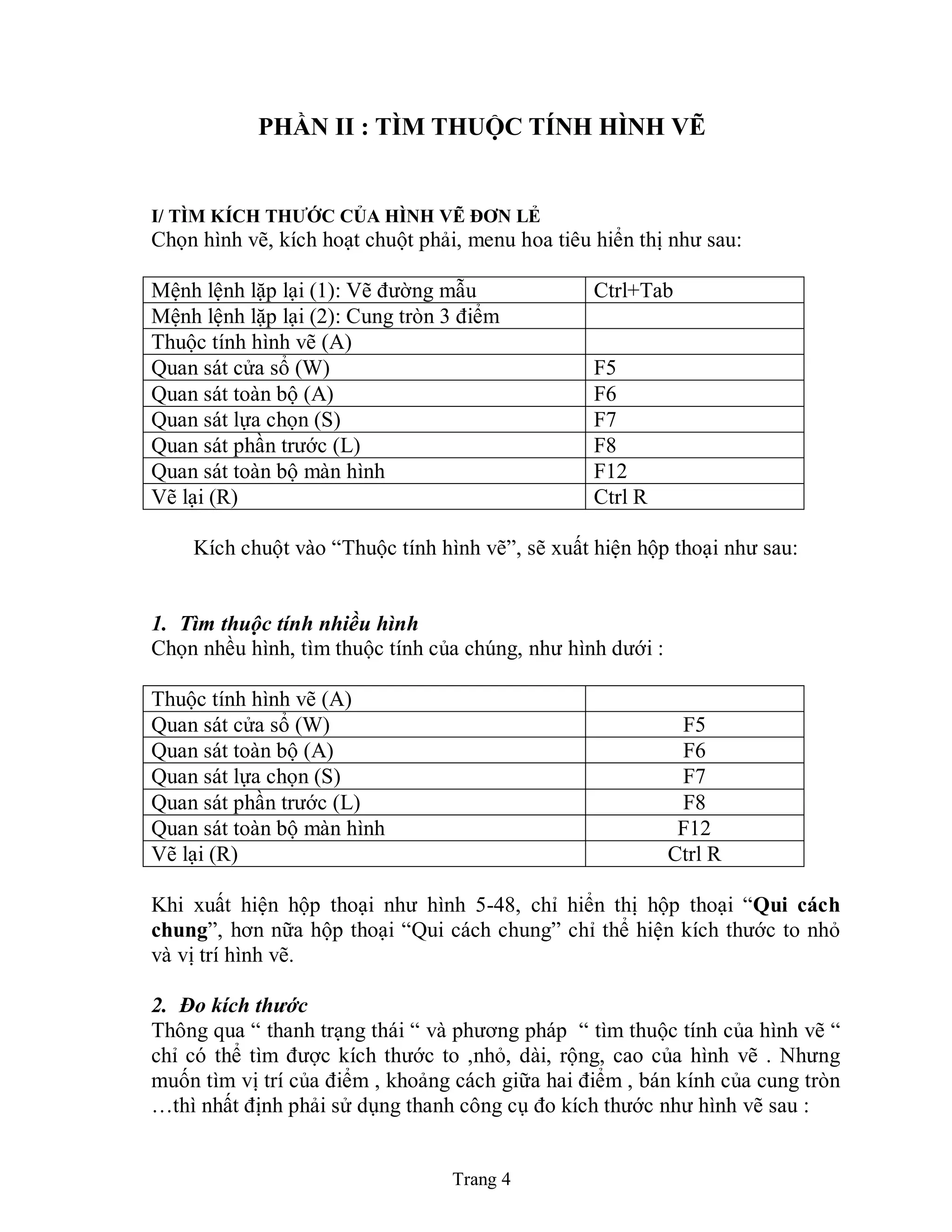 Trang 4
PHẦN II : TÌM THUỘC TÍNH HÌNH VẼ
I/ TÌM KÍCH THƢỚC CỦA HÌNH VẼ ĐƠN LẺ
Chọn hình vẽ, kích hoạt chuột phải, menu hoa tiêu hiển thị như sau:
Mệnh lệnh lặp lại (1): Vẽ đường mẫu Ctrl+Tab
Mệnh lệnh lặp lại (2): Cung tròn 3 điểm
Thuộc tính hình vẽ (A)
Quan sát cửa sổ (W) F5
Quan sát toàn bộ (A) F6
Quan sát lựa chọn (S) F7
Quan sát phần trước (L) F8
Quan sát toàn bộ màn hình F12
Vẽ lại (R) Ctrl R
Kích chuột vào “Thuộc tính hình vẽ”, sẽ xuất hiện hộp thoại như sau:
1. Tìm thuộc tính nhiều hình
Chọn nhều hình, tìm thuộc tính của chúng, như hình dưới :
Thuộc tính hình vẽ (A)
Quan sát cửa sổ (W) F5
Quan sát toàn bộ (A) F6
Quan sát lựa chọn (S) F7
Quan sát phần trước (L) F8
Quan sát toàn bộ màn hình F12
Vẽ lại (R) Ctrl R
Khi xuất hiện hộp thoại như hình 5-48, chỉ hiển thị hộp thoại “Qui cách
chung”, hơn nữa hộp thoại “Qui cách chung” chỉ thể hiện kích thước to nhỏ
và vị trí hình vẽ.
2. Đo kích thước
Thông qua “ thanh trạng thái “ và phương pháp “ tìm thuộc tính của hình vẽ “
chỉ có thể tìm được kích thước to ,nhỏ, dài, rộng, cao của hình vẽ . Nhưng
muốn tìm vị trí của điểm , khoảng cách giữa hai điểm , bán kính của cung tròn
…thì nhất định phải sử dụng thanh công cụ đo kích thước như hình vẽ sau :
 