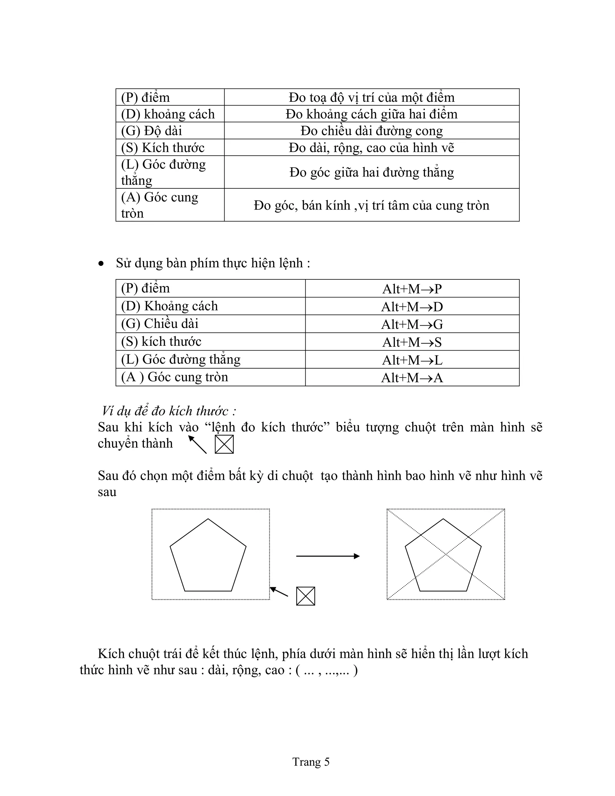 Trang 5
(P) điểm Đo toạ độ vị trí của một điểm
(D) khoảng cách Đo khoảng cách giữa hai điểm
(G) Độ dài Đo chiều dài đường cong
(S) Kích thước Đo dài, rộng, cao của hình vẽ
(L) Góc đường
thẳng
Đo góc giữa hai đường thẳng
(A) Góc cung
tròn
Đo góc, bán kính ,vị trí tâm của cung tròn
 Sử dụng bàn phím thực hiện lệnh :
(P) điểm Alt+MP
(D) Khoảng cách Alt+MD
(G) Chiều dài Alt+MG
(S) kích thước Alt+MS
(L) Góc đường thẳng Alt+ML
(A ) Góc cung tròn Alt+MA
Ví dụ để đo kích thước :
Sau khi kích vào “lệnh đo kích thước” biểu tượng chuột trên màn hình sẽ
chuyển thành
Sau đó chọn một điểm bất kỳ di chuột tạo thành hình bao hình vẽ như hình vẽ
sau
Kích chuột trái để kết thúc lệnh, phía dưới màn hình sẽ hiển thị lần lượt kích
thức hình vẽ như sau : dài, rộng, cao : ( ... , ...,... )
 