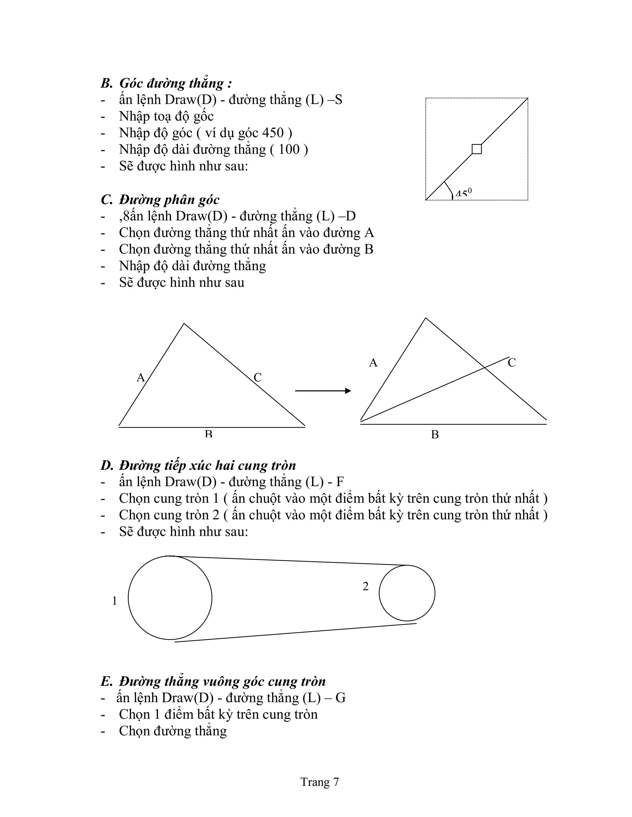 Trang 7
B. Góc đường thẳng :
- ấn lệnh Draw(D) - đường thẳng (L) –S
- Nhập toạ độ gốc
- Nhập độ góc ( ví dụ góc 450 )
- Nhập độ dài đường thẳng ( 100 )
- Sẽ được hình như sau:
C. Đường phân góc
- ,8ấn lệnh Draw(D) - đường thẳng (L) –D
- Chọn đường thẳng thứ nhất ấn vào đường A
- Chọn đường thẳng thứ nhất ấn vào đường B
- Nhập độ dài đường thẳng
- Sẽ được hình như sau
D. Đường tiếp xúc hai cung tròn
- ấn lệnh Draw(D) - đường thẳng (L) - F
- Chọn cung tròn 1 ( ấn chuột vào một điểm bất kỳ trên cung tròn thứ nhất )
- Chọn cung tròn 2 ( ấn chuột vào một điểm bất kỳ trên cung tròn thứ nhất )
- Sẽ được hình như sau:
E. Đường thẳng vuông góc cung tròn
- ấn lệnh Draw(D) - đường thẳng (L) – G
- Chọn 1 điểm bất kỳ trên cung tròn
- Chọn đường thẳng
450
A C
B
A C
B
2
1
 