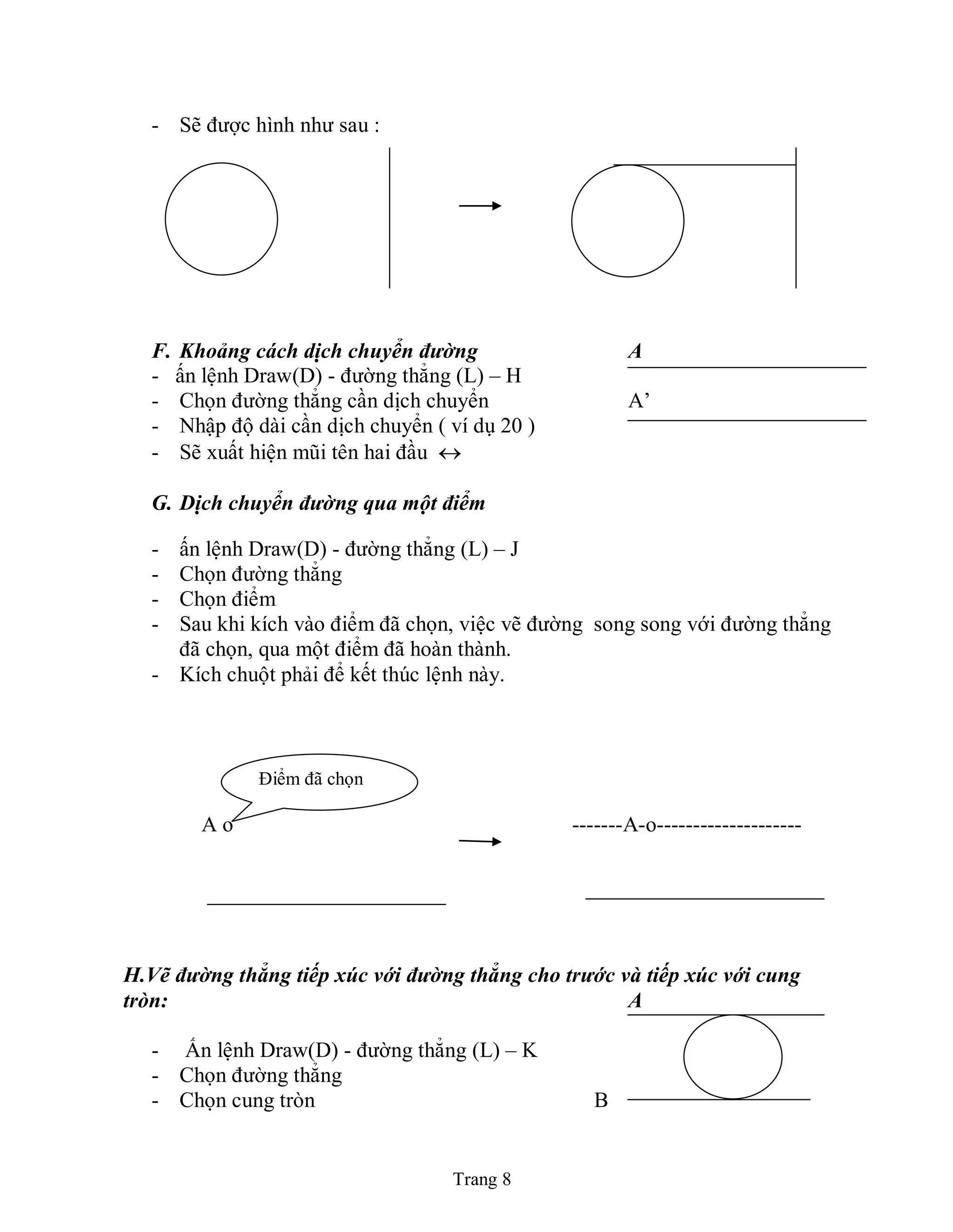 Trang 8
- Sẽ được hình như sau :
F. Khoảng cách dịch chuyển đường A
- ấn lệnh Draw(D) - đường thẳng (L) – H
- Chọn đường thẳng cần dịch chuyển A’
- Nhập độ dài cần dịch chuyển ( ví dụ 20 )
- Sẽ xuất hiện mũi tên hai đầu 
G. Dịch chuyển đường qua một điểm
- ấn lệnh Draw(D) - đường thẳng (L) – J
- Chọn đường thẳng
- Chọn điểm
- Sau khi kích vào điểm đã chọn, việc vẽ đường song song với đường thẳng
đã chọn, qua một điểm đã hoàn thành.
- Kích chuột phải để kết thúc lệnh này.
A o -------A-o--------------------
H.Vẽ đường thẳng tiếp xúc với đường thẳng cho trước và tiếp xúc với cung
tròn: A
- Ấn lệnh Draw(D) - đường thẳng (L) – K
- Chọn đường thẳng
- Chọn cung tròn B
Điểm đã chọn
 