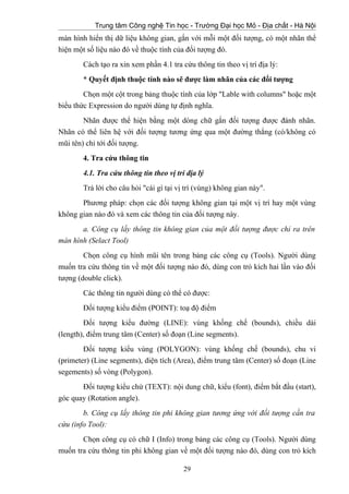 Trung tâm Công nghệ Tin học - Trường Đại học Mỏ - Địa chất - Hà Nội
màn hình hiển thị dữ liệu không gian, gắn với mỗi một đối tượng, có một nhãn thể
hiện một số liệu nào đó về thuộc tính của đối tượng đó.
Cách tạo ra xin xem phần 4.1 tra cứu thông tin theo vị trí địa lý:
* Quyết định thuộc tính nào sẽ được làm nhãn của các đối tượng
Chọn một cột trong bảng thuộc tính của lớp "Lable with columns" hoặc một
biểu thức Expression do người dùng tự định nghĩa.
Nhãn được thể hiện bằng một dòng chữ gắn đối tượng được đánh nhãn.
Nhãn có thể liên hệ với đối tượng tương ứng qua một đường thẳng (có/không có
mũi tên) chỉ tới đối tượng.
4. Tra cứu thông tin
4.1. Tra cứu thông tin theo vị trí địa lý
Trả lời cho câu hỏi "cái gì tại vị trí (vùng) không gian này".
Phương pháp: chọn các đối tượng không gian tại một vị trí hay một vùng
không gian nào đó và xem các thông tin của đối tượng này.
a. Công cụ lấy thông tin không gian của một đối tượng được chỉ ra trên
màn hình (Selact Tool)
Chọn công cụ hình mũi tên trong bảng các công cụ (Tools). Người dùng
muốn tra cứu thông tin về một đối tượng nào đó, dùng con trỏ kích hai lần vào đối
tượng (double click).
Các thông tin người dùng có thể có được:
Đối tượng kiểu điểm (POINT): toạ độ điểm
Đối tượng kiểu đường (LINE): vùng khống chế (bounds), chiều dài
(length), điểm trung tâm (Center) số đoạn (Line segments).
Đối tượng kiểu vùng (POLYGON): vùng khống chế (bounds), chu vi
(primeter) (Line segments), diện tích (Area), điểm trung tâm (Center) số đoạn (Line
segements) số vòng (Polygon).
Đối tượng kiểu chứ (TEXT): nội dung chữ, kiểu (font), điểm bắt đầu (start),
góc quay (Rotation angle).
b. Công cụ lấy thông tin phi không gian tương ứng với đối tượng cần tra
cứu (info Tool):
Chọn công cụ có chữ I (Info) trong bảng các công cụ (Tools). Người dùng
muốn tra cứu thông tin phi không gian về một đối tượng nào đó, dùng con trỏ kích
29
 