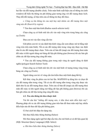 Trung tâm Công nghệ Tin học - Trường Đại học Mỏ - Địa chất - Hà Nội
hai lần vào đối tượng (double click). Trên màn hình xuất hiện cửa sổ thông tin (info
window) để hiển thị thông tin phi không gian tương ứng với đối tượng được kích.
Thay đổi đối tượng, số liệu trên cửa số thông tin thay đổi theo.
c. Công cụ tìm thông tin của một hay một nhóm các đối tượng theo một
vùng nào đó (Search by region)
* Tìm theo một bán kính (Radius search selector tool):
Chọn công cụ có hình mũi tên chỉ vào một vòng tròn trong bảng các công
cụ (Tools)
Đưa con trỏ vào tầm vùng cần tìm
Giữ phím con trỏ và xác định bán kính vùng cần xem (được mô tả bằng một
vòng tròn trên màn hình). Tất cả các đối tượng nằm trong vùng này được xác định
như là các đối tượng được chọn. Trên cửa sổ bản đồ (map) các đối tượng thoả mãn
đổi màu và khí người dùng mở bảng dữ liệu phi không gian (browse) thì các bản ghi
chữa các dữ liệu tương ứng cùng đổi màu.
* Tìm các đối tượng không gian trong một vùng do người dùng từ định
nghĩa (polygon Search Seletor Tool):
Chọn công cụ có hình mũi tên chỉ vào một hình vẽ tượng trưng vùng trong
bảng các công cụ (Tools).
Người dùng con trỏ vẽ vùng cần tìm kiếm theo một hình dạng bất kỳ.
Kết thúc vùng ấn phím con trỏ hai lần. MAPINFO tự đóng kín và chọn tất
các đối tượng nằm trong vùng. Tất cả các đối tượng nằm trong vùng này được xác
định như là các đối tượng được chọn. Trên cửa sổ bản đồ (map) các đối tượng thoả
mãn đổi màu và khi người dùng mở bằng dữ liệu phi không gian (browse) thì các
bản ghi chứa các dữ liệu tương ứng cùng đổi màu.
4.2. Tra cứu thông tin theo thuộc tính
Trả lời câu hỏi "những đối tượng nào, ở đâu thoả mãn điều kiện này".
Phương pháp chỉ ra các đối tượng không gian trên bản đồ thoả mãn một hay nhiều
điều kiện nào đó theo dữ liệu phi không gian.
Có hai cách hỏi đáp cho dạng này.
Hỏi theo biểu thức thông thường (Select)
Hỏi theo dạng ngôn ngữ hỏi đáp cấu trúc cho mô hình cơ sở dữ liệu quan hệ
(SQL Structure Query Language) (SQL Select)
a. Hỏi theo biểu thức thông thường (Select)
30
 