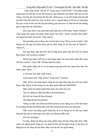 Trung tâm Công nghệ Tin học - Trường Đại học Mỏ - Địa chất - Hà Nội
Chọn item menu "SELECT" trong menu "ANALYSE": Cho phép người
dùng chọn các bản ghi và các đối tượng từ một bảng theo các thuộc tính của các đối
tượng. Các bản ghi trong bảng dữ liệu phi không gian và các đối tượng trên bản đồ
mà thoả mãn điều kiện lựa chọn sẽ được chỉ ra. Người dùng có thể tạo ra một bảng
kết quả và rồi có thể xem dữ liệu phi không gian (browse) và hiển thị dữ liệu không
gian (map) như các bảng khác.
Khi chọn select trên màn hình xuất hiện cửa sổ đối thoại "Select Window".
Chọn bảng đối tượng mà người dùng muốn tìm kiếm: "Select records from table"
xây dựng biểu thức tìm kiếm: "That satisfy"
Kết quả được ghi ra bảng mới với tên khai trong "Store result in table". Nếu
không các kết quả tìm kiếm được ghi lại dưới bảng có tên lần lượt là "Query1",
"Query2",…
Kết quả được xắp xếp theo thứ tự tăng hoặc giảm dần theo giá trị trường
khai trong "Sort result by column".
Để kất quả được hiển thị ra dưới dạng bảng trên màn hình, đánh dấu trong
"Browse results". Chọn "OK" để thực hiện tìm kiếm.
Khi người dùng cần có sự trợ giúp trong quá trình xây dựng biểu thức tìm
kiếm, chọn "assist…"
b. Hỏi đáp theo SQL (SQL Select)
Chọn menu item "SQL Select" trong menu "Analyse"
SQL Select cho phép người dùng tạo hỏi đáp tổng hợp trên một hay nhiều
bảng. SQL Select là một trong các câu lệnh mạnh nhất của MAPINFO.
SQL select cho phép người thực hiện các công việc sau:
Tạo các thông tin dẫn suất (Derived Information)
Kết nối các bảng dữ liệu (Joining)
Thu thập dữ liệu (Assembly)
Thông tin dẫn suất (Derived Information) là các thông tin có thể tính được
từ các bảng dữ liệu mà không được thể hiện tường minh trong các bảng này.
SQL select cho phép người dùng lấy từ ra từ thông tin từ một hay nhiều
bảng dữ liệu tạo ra một bangr mới chứa các thông tin dẫn xuất.
Kết nối: (Joining)
Cơ bản, thông tin được lưu trong nhiều bảng dữ liệu riêng biệt nhau. SQL
select cho phép người dùng tạo các quan hệ kết nối để người dùng có thể đưa các
thông tin từ các bảng dữ liệu khác nhau vào bản đồ của người dùng.
31
 