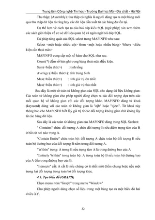 Trung tâm Công nghệ Tin học - Trường Đại học Mỏ - Địa chất - Hà Nội
Thu thập: (Assembly): thu thập có nghĩa là người dùng tạo ra một bảng mới
qua thu thập dữ liệu rõ ràng hay các dữ liệu dẫn xuất từ các bảng đã tồn tại.
Cụ thể hơn về cách tạo ra câu hỏi đáp kiểu SQL (ngữ pháp) xin xem thêm
các sách giới thiệu về cơ sở dữ liệu quan hệ và ngôn ngữ hỏi đáp SQL.
Cú pháp tổng quát của SQL select trong MAPINFO như sau:
Select <một hoặc nhiều cột> from <một hoặc nhiều bảng> Where <điều
kiện cần thoả mãn>
MAPINFO cung cấp một số hàm cho SQL như sau:
Count(*) đếm số bản ghi trong bảng thoả mãn điều kiện.
Sum(<biểu thức>) : tính tổng
Average (<biểu thức>): tính trung bình
Max(<biểu thức>) : tính giá trị lớn nhất
Max(<biểu thức>) : tính giá trị nhỏ nhất
Sau đây là một số toán tử không gian của SQL cho dạng dữ liệu không gian:
Các toán tử không gian cho phép người dùng chọn ra các đối tượng dựa trên các
mối quan hệ về không gian với các đối tượng khác. MAPINFO dùng từ khoá
(keyword) dùng với các toán tử không gian là "ojb" hoặc "oject". Từ khoá này
thông báo cho MAPINFO biết lấy giá trị từ các đối tượng không gian chứ không lấy
từ các bảng dữ liệu.
Sau đây là các toán tử không gian của MAPINFO dùng trong SQL Seclect:
" Contains" chứa: đối tượng A chứa đối tượng B nếu điểm trọng tâm của B
ở bất cứ nơi nào trong A.
"Contain Entire" chứa toàn bộ: đối tượng A chứa toàn bộ đối tượng B nếu
toàn bộ đường bao của đối tượng B nằm trong đối tượng A.
"Within" trong: A trong B nếu trọng tâm A là trong đường bao của A
"Entirely Within" trong toàn bộ: A trong toàn bộ B nếu toàn bộ đường bao
của A đều trong đường bao của B.
"Itersects" cắt: A cắt B nếu chúng có ít nhất một điểm chung hoặc nếu một
trong hai đối tượng trong toàn bộ đối tượng khác.
4.3. Tạo biểu đồ (GRAPH)
Chọn menu item "Graph" trong menu "Window"
Cho phép người dùng chọn số liệu trong một bảng tạo ra một biểu đồ hai
chiều XY.
32
 