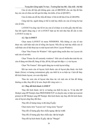 Trung tâm Công nghệ Tin học - Trường Đại học Mỏ - Địa chất - Hà Nội
Cửa sổ cho dữ liệu phi không gian: cửa sổ BROWSE cho các lớp dữ liệu
hay các cửa sổ chứa các kết quả hỏi đáp, tìm kiếm. (Cửa sổ QUERY).
Cửa sổ chứa các đồ thị, biểu đồ được vẽ lên từ dữ liệu (Cửa sổ GRAPH).
Cùng một lúc, người dùng có thể in một hay nhiều các cửa sổ trong ba loại
cửa sổ trên.
LAYOUT là công việc bố trí các cửa sổ sẽ được in ra trên giấy như thế nào.
Sau khi người dùng ưng ý với LAYOUT hiện tại thì mới đưa bản đồ cần in trên
LAYOUT ra máy in.
4.2. Tạo LAYOUT
Chọn menu LAYOUT từ menu WINDOWS. Nếu không có cửa sổ nào
được mở, xuất hiện một cửa sổ trống cho layout. Nếu tồn tại một hay nhiều cửa sổ
xuất hiện cửa sổ hội thoại tạo ra một layout mới (New Layout Window).
Chọn "One Frame for Window": Khi người dùng muốn đưa vào Layout chỉ
một cửa sổ mà thôi.
Chọn "Frame for all currently windows": Khi cửa sổ muốn đưa toàn bộ các
cửa sổ đang mở (bản đồ, bảng số liệu, đồ thị, kết quả hỏi đáp.v.v.) vào layout.
Chọn "No Frames": Khi người dùng tạo ra một layout trống.
Khi tạo raoio cửa sổ layout, kích thước cửa sổ layout phụ thuộc vào kích
thước (Sizze) và hướng (orientation) giấy của thiết bị in ra hiện tại. Cách để thay
đổi kích thước layout, xin xem tiếp dưới.
Thao tác xem cửa sổ layout như thao tác với một cửa sổ bản đồ thông
thường co dãn, thay đổi tỷ lệ xem, thay6 đổi vùng xem v.v.
4.3. Thay đổi kích thước LAYOUT
Thay đổi kích thước vật lý và hướng của thiết bị máy in. Ví dụ như HP
Deskjet sang HP Paintjet chọn PRINTERSETUP và chuyển máy in hiện tại (current
printer) từ HP Deskjet sang HP Paintjet. Khi kích thước này thay đổi thì kích thước
cửa sổ layout cũng thay đổi theo.
Thay đổi số lượng trang và độ rộng lề giấy:
Chọn menu item "Layout size" trong menu "layout"
Thay đổi số lượng giấy theo chiều ngang: đặt lại width
Thay đổi số lượng giấy theo chiều dọc: đặt lại height
Thay đổi lại kích thước lề giấy: đặt lại "Margin"
36
 