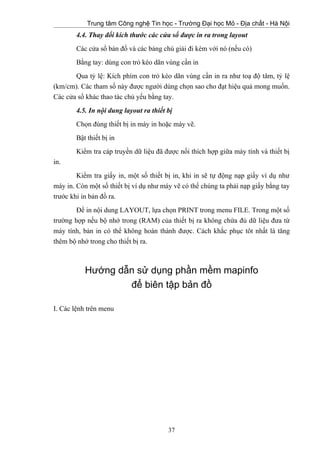 Trung tâm Công nghệ Tin học - Trường Đại học Mỏ - Địa chất - Hà Nội
4.4. Thay đổi kích thước các cửa sổ được in ra trong layout
Các cửa sổ bản đồ và các bảng chú giải đi kèm với nó (nếu có)
Bằng tay: dùng con trỏ kéo dãn vùng cần in
Qua tỷ lệ: Kích phím con trỏ kéo dãn vùng cần in ra như toạ độ tâm, tỷ lệ
(km/cm). Các tham số này được người dùng chọn sao cho đạt hiệu quả mong muốn.
Các cửa sổ khác thao tác chủ yếu bằng tay.
4.5. In nội dung layout ra thiết bị
Chọn đúng thiết bị in máy in hoặc máy vẽ.
Bật thiết bị in
Kiểm tra cáp truyền dữ liệu đã được nối thích hợp giữa máy tính và thiết bị
in.
Kiểm tra giấy in, một số thiết bị in, khi in sẽ tự động nạp giấy ví dụ như
máy in. Còn một số thiết bị ví dụ như máy vẽ có thể chúng ta phải nạp giấy bằng tay
trước khi in bản đồ ra.
Để in nội dung LAYOUT, lựa chọn PRINT trong menu FILE. Trong một số
trường hợp nếu bộ nhớ trong (RAM) của thiết bị ra không chứa đủ dữ liệu đưa từ
máy tính, bản in có thể không hoàn thành được. Cách khắc phục tôt nhất là tăng
thêm bộ nhớ trong cho thiết bị ra.
Hướng dẫn sử dụng phần mềm mapinfo
để biên tập bản đồ
I. Các lệnh trên menu
37
 