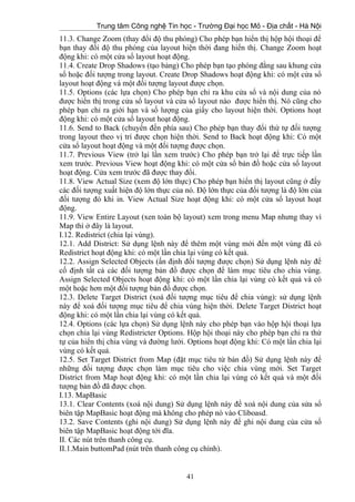 Trung tâm Công nghệ Tin học - Trường Đại học Mỏ - Địa chất - Hà Nội
11.3. Change Zoom (thay đổi độ thu phóng) Cho phép bạn hiển thị hộp hội thoại để
bạn thay đổi độ thu phóng của layout hiện thời đang hiển thị. Change Zoom hoạt
động khi: có một cửa sổ layout hoạt động.
11.4. Create Drop Shadows (tạo bảng) Cho phép bạn tạo phóng đằng sau khung cửa
sổ hoặc đối tượng trong layout. Create Drop Shadows hoạt động khi: có một cửa sổ
layout hoạt động và một đối tượng layout được chọn.
11.5. Options (các lựa chọn) Cho phép bạn chỉ ra khu cửa sổ và nội dung của nó
được hiển thị trong cửa sổ layout và cửa sổ layout nào được hiển thị. Nó cũng cho
phép bạn chỉ ra giới hạn và số lượng của giấy cho layout hiện thời. Options hoạt
động khi: có một cửa sổ layout hoạt động.
11.6. Send to Back (chuyển đến phía sau) Cho phép bạn thay đổi thứ tự đối tượng
trong layout theo vị trí được chọn hiện thời. Send to Back hoạt động khi: Có một
cửa sổ layout hoạt động và một đối tượng được chọn.
11.7. Previous View (trở lại lần xem trước) Cho phép bạn trở lại để trực tiếp lần
xem trước. Previous View hoạt động khi: có một cửa sổ bản đồ hoặc cửa sổ layout
hoạt động. Cửa xem trước đã được thay đổi.
11.8. View Actual Size (xem độ lớn thực) Cho phép bạn hiển thị layout cũng ở đấy
các đối tượng xuất hiện độ lớn thực của nó. Độ lớn thực của đối tượng là độ lớn của
đối tượng đó khi in. View Actual Size hoạt động khi: có một cửa sổ layout hoạt
động.
11.9. View Entire Layout (xen toàn bộ layout) xem trong menu Map nhưng thay vì
Map thì ở đây là layout.
I.12. Redistrict (chia lại vùng).
12.1. Add District: Sử dụng lệnh này để thêm một vùng mới đến một vùng đã có
Redistrict hoạt động khi: có một lần chia lại vùng có kết quả.
12.2. Assign Selected Objects (ấn định đối tượng được chọn) Sử dụng lệnh này để
cố định tất cả các đối tượng bản đồ được chọn để làm mục tiêu cho chia vùng.
Assign Selected Objects hoạt động khi: có một lần chia lại vùng có kết quả và có
một hoặc hơn một đối tượng bản đồ được chọn.
12.3. Delete Target District (xoá đối tượng mục tiêu để chia vùng): sử dụng lệnh
này để xoá đối tượng mục tiêu để chia vùng hiện thời. Delete Target District hoạt
động khi: có một lần chia lại vùng có kết quả.
12.4. Options (các lựa chọn) Sử dụng lệnh này cho phép bạn vào hộp hội thoại lựa
chọn chia lại vùng Redistricter Options. Hộp hội thoại này cho phép bạn chỉ ra thứ
tự của hiển thị chia vùng và đường lưới. Options hoạt động khi: Có một lần chia lại
vùng có kết quả.
12.5. Set Target District from Map (đặt mục tiêu từ bản đồ) Sử dụng lệnh này để
những đối tượng được chọn làm mục tiêu cho việc chia vùng mới. Set Target
District from Map hoạt động khi: có một lần chia lại vùng có kết quả và một đối
tượng bản đồ đã được chọn.
I.13. MapBasic
13.1. Clear Contents (xoá nội dung) Sử dụng lệnh này để xoá nội dung của sửa sổ
biên tập MapBasic hoạt động mà không cho phép nó vào Cliboasd.
13.2. Save Contents (ghi nội dung) Sử dụng lệnh này để ghi nội dung của cửa sổ
biên tập MapBasic hoạt động tới đĩa.
II. Các nút trên thanh công cụ.
II.1.Main buttomPad (nút trên thanh công cụ chính).
41
 