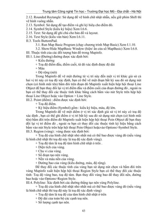 Trung tâm Công nghệ Tin học - Trường Đại học Mỏ - Địa chất - Hà Nội
2.12. Rounded Rectangle: Sử dụng để vẽ hình chữ nhật nhẵn, nếu giữ phím Shift thì
vẽ hình vuông nhẵn.
2.13. Symbol: Sử dụng để tạo điểm và ghi ký hiêụ cho điểm đó.
2.14. Symbol Style (kiểu ký hiệu) Xem I.6.6.
2.15. Text: Sử dụng để ghi chú cho bản đồ và layout.
2.16. Text Style (kiểu văn bản) Xem I.6.11.
II.3. Tools ButtomPad.
3.1. Run Map Basic Program (chạy chương trình Map Basic) Xem I.1.10.
3.2. Show/Hide MapBasic Window (hiện/ ẩn cửa sổ MapBasic) Xem I.6.8.
III. Thuộc tính của các đối tượng bản đồ trong Mapinfo.
III.1. Line (Đường) đường được xác định bởi:
+ Kiểu đường
+ Toạ độ điểm đầu, điểm cuối, từ đó xác định được độ dài
+ Màu
+ Độ rộng (nét)
Trong Mapinfo để vẽ một đường từ vị trí này đến một vị trí khác giả sử cả
hai vị trí này có toạ độ xác định, bạn có thể vẽ một đoạn bất kỳ sau đó sử dụng nút
chọn (có hình mũi tên) bấm đôi trên đoạn đó Mapinfo xuất hiện hộp hội thoại Line
Object để bạn thay đổi lại vị trí điểm đầu và điểm cuối của đoạn đường đó , ngoài ra
bạn có thể thay đổi các thuộc tính khác bằng cách bấm vào nút Style trên hộp hội
thoại Line Object hoặc vào Option > Line Style.
III.2. Point (điểm) : điểm được xác định bởi:
+ Toạ độ điểm.
+ Ký hiệu điểm (Symbol) gồm : kiểu ký hiệu, màu, độ lớn.
Trong Mapinfo để vẽ một diểm ở vị trí xác định giả sử vị trí này có toạ độ
xác định , bạn có thể ghi điểm ỏ vị trí bất kỳ sau đó sử dụng nút chọn (có hình mũi
tên) bấm đôi trên điểm đó Mapinfo xuất hiện hộp hội thoại Poin Object để bạn thay
đổi lại vị trí điểm đó , ngoài ra bạn có thay đổi các thuộc tính ký hiệu bằng cách
bấm vào nút Style trên hộp hội thoại Poin Object hoặcvào Options>Symbol Style.
III.3. Region (vùng) : vùng được xác định bởi:
+ Toạ độ của hình chữ nhật nhỏ nhất mà có thể bao được vùng đó (nếu vùng
là hình chữ nhật thì toạ độ này là toạ độ xác định vùng).
+ Toạ độ tâm là toạ độ tâm hình chữ nhật ỏ trên .
+ Diện tích của vùng.
+ Chu vi của vùng.
+ Số đoạn tạo nên vùng.
+ Nền và màu nền của vùng.
+ Đường bao của vùng (kiểu đường, màu, độ rộng).
Để thay đổi các thuộc tính của vùng bạn sử dụng nút chọn và bấm đôi trên
vùng Mapinfo xuất hiện hộp hội thoại Region Style bạn có thể thay đổi các thuộc
tính: Toạ độ vùng bao, toạ độ tâm. Bạn thay đổi vùng bao để thay đổi nền, đường
bao hoặc vào Options>Region Style.
III.4. Polyline: Xác định bởi các đường thẳng tạo nên vùng Polyline.
+ Toạ độ của hình chữ nhật nhỏ nhất mà có thể bao được vùng đó (nếu vùng
là hình chữ nhật thì toạ độ này là toạ độ xác định vùng)
+ Toạ độ tâm là toạ độ của tâm hình chữ nhật ở trên
+ Độ dài của toàn bộ các cạnh toạ nên.
+ Số lượng cạnh tạo nên.
43
 