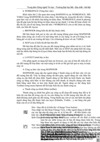 Trung tâm Công nghệ Tin học - Trường Đại học Mỏ - Địa chất - Hà Nội
b. WORKSPACE (Vùng làm việc).
Khái niệm thứ 2 cần quan tâm trong MAPINFO là các WORKSPACE. Mỗi
TABLE trong MAPINFOR chỉ chứa chứa 1 lớp thông tin, trong khi đó trên 1 không
gian làm việc có rất nhiều lớp thông tin khác nhau. WORKSPACE chính là phương
tiện để gộp toàn bộ lớp thông tin khác nhau lại tạo thành 1 tờ bản đồ hoàn chỉnh với
đầy đủ các yếu tố nội dung, hơn thế nữa 1 WORKSPACE còn có thể chứa các bảng
tính, các biểu đồ, layout.
c. BROWSER (bảng hiển thị dữ liệu thuộc tính).
Dữ liệu thuộc tính mô tả cho các đối tượng không gian trong MAPINFOR
được chứa trong các d mỗi d là một bảng tính có các hàng và cột (với hàng là các
bảng ghi và cột là các trường dữ liệu). Các d thường đi kèm với các TABLE.
d. MAP (cửa sổ hiển thị dữ liệu bản đồ)
Dữ liệu bản đồ (địa lý) của các đối tượng không gian nhằm mô tả vị trí, hình
dáng trong một hệ thống toạ độ nhất định. Một cửa sổ MAP cho phép hiển thị cùng
một lúc nhiều lớp thông tin (Layer) khác nhau hoặc bạt tắt hiển thị một lớp thông tin
nào đó.
e. LAYOUT (trình bày in ấn)
Cho phép người sử dụng kết hợp các browser, các cửa sổ bản đồ, biểu đồ và
các đối tượng đồ hoạ khác vào một trang in từ đó có thể gửi kết quả ra máy in hoặc
máy vẽ.
4. Công cụ làm việc trong MAPINFOR
MAPINFOR cung cấp cho người dùng 3 thanh công cụ để làm việc với các
đối tượng bản đồ. Việc sử dụng chúng rất đơn giản, người dùng chỉ việc bấm lên
công cụ cần thiết để chọn lệnh. Người dùng có thể định lại kích thước các thanh
công cụ bằng cách bấm và kéo khung của mỗi thanh, di chuyển chúng trên màn
hình bằng cách bấm và kéo trên thanh tiêu đề. Người dùng có thể dùng lệch
Toolbars trong menu Options để tắt hoặc hiển thị các thanh công cụ.
a. Thanh công cụ chính (Main toolbar).
Thanh công cụ chính bao gồm các công cụ để chọn đối tượng thay đổi tỷ lệ
hiển thị của bản đồ trong cửa sổ, tra cứu thông tin về đối tượng trên bản đồ, xác
định khoảng cách giữa các đối tượng. Trong thanh này còn có các nút lệnh cho phép
người dùng thay đổi thuộc tính của layer (Editable, Visible... ), mở bảng chú giải
hoặc cửa sổ có số liệu thống kê.
22
Nút < thay đổi tỷ lệ hiển thị> (Change View button).
Truy nhập vào hội thoại Change View, ở đây người dùng có thể đặt
các xác lập như độ rộng cửa sổ, tỷ lệ bản đồ ... để điều khiển việc
hiển thị các đối tượng trên màn hình. (Tương đương với tự chọn
lệnh Change View trong Menu MAP).
Nút <Kéo> (Grabber button).Sử dụng công cụ (kéo) để thay đổi lại
vị trí của bản đồ hoặc layout trong cửa sổ đang hiển thịNút <Tra cứu thông tin> (info tool button).
Công cụ này cho phép người dùng xem dữ liệu dạng bảng kết hớp
với các đối tượng bản đồ trong MAPINFONút <Nhãn> (Label button).
Người dùng có thể sử dụng công cụ <Nhãn> để gán nhãn cho các
đối tượng đồ hoạ bằng các thông tin lấy từ cơ sở dữ liệu quan Hệ.
Nút <Điều khiển layer> (Layer contron button).
Truy nhập vào hộp thoại Layer contron để chỉ định và kiểm soát
toàn bộ các table trong cửa sổ bản đồ đang được hiển thị. Trong
hộp thoại này người sử dụng có thể đặt các tuỳ chọn như hiển thị
hoậc không hiển thị các đối tượng đồ học trong một layer (Visible),
chọn layer để sửa chữa (Editable) cho phép chọn hay không các đối
tượng đồ hoạ trên bản đồ, đặt các xác lập hiển thị cho từng kiểu đối
tượng có trong layer (đường, điểm, vùng, text), sắp xếp lại thứ tự
các layer đang hiển thị trong cửa sổ bản đồ, thêm vào hoặc bớt đi
(Add, remove) trong cửa sổ đang hiển thị một hay nhiều layer...
Nút <Chú giải> (Legend button).
Chọn nút này để mở một cửa sổ hiển thị nội dung bảng chú giải cho
các bản đồ hoặc biểu đồ.
Nút <Chọn theo đường bao> (Boundary Select button)
Giống như nút chọn trên nhưng khu vực chọn và tìm kiếm ở đây
được xác định bằng một vùng có hình dạng bất kỳ do người dùng
xác định.
Nút <Chọn theo bán kính> (Radius Select button)
Công cụ (chọn theo bán kính cho phép thực hiệ việc chọn và tìm
kiếm đối tượng bản đồ nằm trong một vùng hình tròn mà người
dùng chỉ định.
Nút <Chọn> (Select button)
Nút <Chọn> được dùng dể chọn các đối tượng (object) hay bản ghi
(Record) trong cửa sổ bản đồ layout hoặc Browser
Nút <Thước> (Ruler button)
Sử dụng công cụ này để xác định khoảng các giữa hai điểm
 