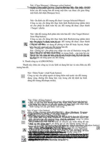 Trung tâm Công nghệ Tin học - Trường Đại học Mỏ - Địa chất - Hà Nội
b. Thanh công cụ vẽ (DRAWING)
Thanh này chứa các công cụ và các lệnh sử dụng khi tạo và sửa chữa các đối
tượng bản đồ.
23
Nút <ấn định các đối tượng đã chọn> (assign Selected Object)
Công cụ này chỉ dùng khi thực hiện lệnh Redistricting (phân nhỏ)
nó cho phép ấn định toàn bộ các đối tượng đã được chọn thành
<Target> (đích).
Nút <đặt đối tượng đích phân nhỏ trên bản đồ> (Set Target District
from Map button).
Công cụ này chỉ dùng khi thực hiện lệnh Redistricting (phân nhỏ)
nó cho phép ấn định toàn bộ các đối tượng đã được chọn thành
<Target> (đích).
Nút <Thống kê> (Statistics button)
Nút <Thống kê> cho phép truy nhập vào cửa sổ Statistics trong đó
người dùng có thể thấy được tổng, trị trung bình... của toàn bộ các
cột số liệu cho một đối tượng đang được chọn trong cửa sổ hiển thị
bản đồ.
Nút <Phóng to> (Zoom-in button)
Công cụ này được sử dụng để phóng to bản đồ hoặc layout, thuận
tiện cho việc quan sát các đối tượng bản đồ.
Nút <Thu nhỏ> (Zoom-out button)
Ngược lại với công cụ trên, nút này sẽ thu nhỏ bản đồ hoặc layout
lại để quan sát tổng quan các đối tượng.
Nút <Thêm Node> (Add Node button)
Công cụ này cho phép người sử dụng thêm một node vào đối tượng
dạng vùng, đường khi đang làm việc trong chế độ định lại hình
dáng đối tượng (Reshape mode).
Nút <Cung> (Arc button)
Sử dụng công cụ <cung> để vẽ một cung theo kích thước và hình
dạng cung một phần tư đường tròn hay elip.
Nút <Elip> (Elipse button)
Công cụ tạo các đối tượng hình elip hoặc hình tròn. (Muốn tạo
thành hình tròn nhấn và giữ phím Shift trong khi vẽ).
Nút <Khung> (Frame button)
Công cụ cho phép người sử dụng tạo ra các khung trong cửa sổ
layout để hiển thị các cửa sổ bản đồ, biểu đồ, bảng tính, chú giải,
công cụ hiển thị, số liệu thống kê, các thông báo.
Nút <Vùng> (Polygon button)
Công cụ được sử dụng vẽ các vùng khép kín, được tạo bởi các
đường nối lại với nhau.
Nút <Kiểu đường> (Line Style button)
Chọn nút <Kiểu đường> để truy nhập vào hộp thoại Line Style
trong đó người dùng có thể thay đổi kiểu (Style), màu (Color) và
lực nét (Width) của các đối tượng dạng đường.
Nút <Đa đường> (Polyline button)
Sử dụng để vẽ các polyline có thể hở hoặc đóng kín khi nối với các
đường khác.
Nút <Vẽ hình chữ nhật> (Rectangle button)
Chọn công cụ <vẽ hình chữ nhật> để tạo các đối tượng có dạng
hình chữ nhật hoặc hình vuông trên bản đồ (Muốn tạo ra các hình
vuông nhấn và giữ phím Shift khi vẽ hình).
Nút <Kiểu vùng> (Region Style button)
Chọn nút để truy nhập vào hộp thoại Region Style, trong đó người
sử dụng có thể thay đối pattern tô lòng đối tượng vùng (Fill
Pattern), màu và nền (Color and blackground). Kiểu (Border Style),
màu (Color) và độ rộng (Width), đường bao ngoài của đối tượng
vùng.
Nút <Định lại hình dạng> (Reshape button)
Cho phép người sử dụngbật hoặc tắt chế độ định dạng lại đối tượng
khi cần sửa các đối tượng vùng, đường, polyline, cung và điểm
bằng cách thêm vào xoá đi hoặc di chuyển các node dùng để xác
định các đối tượng đó.
Nút <Vẽ hình chữ nhật có góc cong> (Rounded Rectangle button)
Sử dụng khi cần tạo ra các đói tượng có dạng hình chữ nhật hoặc
hình vuông với các góc được vuốt cong.
Nút <Ký hiệu> (Symbol button)
Sử dụng để tạo ra các đói tượng có dạng điểm thể hiện trên bản đồ
bằng các ký hiệu.
Nút <Kiểu ký hiệu> (Symbol Style button)
Truy nhập vào hộp thoại Symbol Style, trong đó người sử dụng có
thể thay đổi kiểu (Style, màu (Color), kích thước (Size) của các ký
hiệu.
Nút <Text> (Text button)
Sử dụng để tạo ra các tiêu đề, các nhãn, các ghi chú khác có trên
bản đồ và layout.
Nút <Kiểu Text> (Text Style button)
Truy nhập vào hộp thoại Text Style, trong đó người sử dụng có thể
thay đổi kiểu chữ (Font), kích thước (Size), màu (color)... của các
đối tượng dạng Text.
Nút <Chạy chương trình MAPBASIC> (Run Mapbasic Program
button)
Truy nhập hộp thoại Run Mapbasic Program, trong đó người sử
dụng có thể chọn ứng dụng để chạy trong MAPINFO
Nút <Hiển thị cửa sổ Mapbasic> (Show Mapbasic Window button)
Cho phép hiển thị hoặc không hiển thị cửa MapBasic.
Nút <Chọn Marquee> (Marquee select button)
Công cụ cho phép người sử dụng có thể thực hiện việc chọn và tìm
kiếm các đối tượng bản đồ trong một khu vực được chỉ giao bằng
một hình chữ nhật (Marquee box).
 