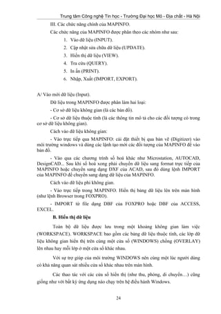 Trung tâm Công nghệ Tin học - Trường Đại học Mỏ - Địa chất - Hà Nội
III. Các chức năng chính của MAPINFO.
Các chức năng của MAPINFO được phân theo các nhóm như sau:
1. Vào dữ liệu (INPUT).
2. Cập nhật sửa chữa dữ liệu (UPDATE).
3. Hiển thị dữ liệu (VIEW).
4. Tra cứu (QUERY).
5. In ấn (PRINT).
6. Nhập, Xuất (IMPORT, EXPORT).
A/ Vào mới dữ liệu (Input).
Dữ liệu trong MAPINFO được phân làm hai loại:
- Cơ sở dữ liệu không gian (là các bản đồ).
- Cơ sở dữ liệu thuộc tính (là các thông tin mô tả cho các đối tượng có trong
cơ sở dữ liệu không gian).
Cách vào dữ liệu không gian:
- Vào trực tiếp qua MAPINFO: cài đặt thiết bị qua bản vẽ (Digitizer) vào
môi trường windows và dùng các lậnh tạo mới các đối tượng của MAPINFO để vào
bản đồ.
- Vào qua các chương trình số hoá khác như Microstation, AUTOCAD,
DesignCAD... Sau khi số hoá xong phải chuyển dữ liệu sang format trực tiếp của
MAPINFO hoặc chuyển sang dạng DXF của ACAD, sau đó dùng lệnh IMPORT
của MAPINFO để chuyển sang dạng dữ liệu của MAPINFO.
Cách vào dữ liệu phi không gian.
- Vào trực tiếp trong MAPINFO. Hiển thị bảng dữ liệu lên trên màn hình
(như lệnh Browser trong FOXPRO).
- IMPORT từ file dạng DBF của FOXPRO hoặc DBF của ACCESS,
EXCEL.
B. Hiển thị dữ liệu
Toàn bộ dữ liệu được lưu trong một khoảng không gian làm việc
(WORKSPACE). WORKSPACE bao gồm các bảng dữ liệu thuộc tính, các lớp dữ
liệu không gian hiển thị trên cùng một cửa sổ (WINDOWS) chồng (OVERLAY)
lên nhau hay mỗi lớp ở một cửa sổ khác nhau.
Với sự trợ giúp của môi trường WINDOWS nên cùng một lúc người dùng
có khả năng quan sát nhiều cửa sổ khác nhau trên màn hình.
Các thao tác với các cửa sổ hiển thị (như thu, phóng, di chuyển…) cũng
giống như với bất kỳ ứng dụng nào chạy trên hệ điều hành Windows.
24
 