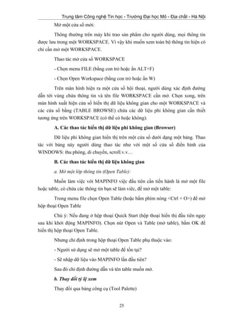 Trung tâm Công nghệ Tin học - Trường Đại học Mỏ - Địa chất - Hà Nội
Mở một cửa sổ mới:
Thông thường trên máy khi trao sản phẩm cho người dùng, mọi thông tin
được lưu trong một WORKSPACE. Vì vậy khi muốn xem toàn bộ thông tin hiện có
chỉ cần mở một WORKSPACE.
Thao tác mở cửa sổ WORKSPACE
- Chọn menu FILE (bằng con trỏ hoặc ấn ALT+F)
- Chọn Open Workspace (bằng con trỏ hoặc ấn W)
Trên màn hình hiện ra một cửa sổ hội thoại, người dùng xác định đường
dẫn tới vùng chứa thông tin và tên file WORKSPACE cần mở. Chọn xong, trên
màn hình xuất hiện cửa sổ hiển thị dữ liệu không gian cho một WORKSPACE và
các cửa sổ bằng (TABLE BROWSE) chứa các dữ liệu phi không gian cần thiết
tương ứng trên WORKSPACE (có thể có hoặc không).
A. Các thao tác hiển thị dữ liệu phi không gian (Browser)
Dữ liệu phi không gian hiển thị trên một cửa sổ dưới dạng một bảng. Thao
tác với bảng này người dùng thao tác như với một số cửa sổ điển hình của
WINDOWS: thu phóng, di chuyển, scroll.v.v…
B. Các thao tác hiển thị dữ liệu không gian
a. Mở một lớp thông tin (Open Table):
Muốn làm việc với MAPINFO việc đầu tiên cần tiến hành là mở một file
hoặc table, có chứa các thông tin bạn sẽ làm viêc, để mở một table:
Trong menu file chọn Open Table (hoặc bấm phím nóng <Ctrl + O>) để mở
hộp thoại Open Table
Chú ý: Nếu đang ở hộp thoại Quick Start (hộp thoại hiển thị đầu tiên ngay
sau khi khởi động MAPINFO). Chọn nút Open và Table (mở table), bấm OK để
hiển thị hộp thoại Open Table.
Nhưng chỉ định trong hộp thoại Open Table phụ thuộc vào:
- Người sử dụng sẽ mở một table để tồn tại?
- Sẽ nhập dữ liệu vào MAPINFO lần đầu tiên?
Sau đó chỉ định đường dẫn và tên table muốn mở.
b. Thay đổi tỷ lệ xem
Thay đổi qua bảng công cụ (Tool Palette)
25
 