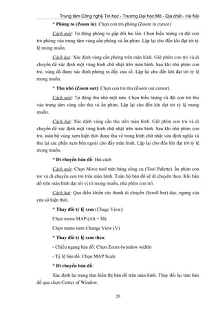 Trung tâm Công nghệ Tin học - Trường Đại học Mỏ - Địa chất - Hà Nội
* Phóng to (Zoom in): Chọn con trỏ phóng (Zoom in cursor)
Cách một: Tự động phóng to gấp đôi hai lần. Chọn biểu tượng và đặt con
trỏ phóng vào trung tâm vùng cần phóng và ấn phím. Lặp lại cho đến khi đạt tới tỷ
lệ mong muốn.
Cách hai: Xác định vùng cần phóng trên màn hình. Giữ phím con trỏ và di
chuyển để xác định một vùng hình chữ nhật trên màn hình. Sau khi nhả phím con
trỏ, vùng đã được xác định phóng ra đầy cửa sổ. Lặp lại cho đến khi đạt tới tỷ lệ
mong muốn.
* Thu nhỏ (Zoom out): Chọn con trỏ thu (Zoom out cursor).
Cách một: Tự động thu nhỏ một nửa. Chọn biểu tượng và đặt con trỏ thu
vào trung tâm vùng cần thu và ấn phím. Lặp lại cho đến khi đạt tới tỷ lệ mong
muốn.
Cách hai: Xác định vùng cần thu trên màn hình. Giữ phím con trỏ và di
chuyển để xác định một vùng hình chữ nhật trên màn hình. Sau khi nhả phím con
trỏ, toàn bộ vùng xem hiện thời được thu về trong hình chữ nhật vừa định nghĩa và
thu lại các phần xem bên ngoài cho đầy màn hình. Lặp lại cho đến khi đạt tới tỷ lệ
mong muốn.
* Di chuyển bản đồ: Hai cách
Cách một: Chọn Move tool trên bảng công cụ (Tool Palette). ấn phím con
tor và di chuyển con trỏ trên màn hình. Toàn bộ bản đồ sẽ di chuyển theo. Khi bản
đồ trên màn hình đạt tới vị trí mong muốn, nhả phím con trỏ.
Cách hai: Qua điều khiển các thanh di chuyển (Scroll bar) dọc, ngang của
cửa sổ hiện thời.
* Thay đổi tỷ lệ xem (Chage View):
Chọn menu MAP (Alt + M)
Chọn menu item Change View (V)
* Thay đổi tỷ lệ xem theo:
- Chiều ngang bản đồ: Chọn Zoom (window width)
- Tỷ lệ bản đồ: Chọn MAP Scale
* Di chuyển bản đồ:
Xác định lại trung tâm hiển thị bản đồ trên màn hình. Thay đổi lại tâm bản
đồ qua chọn Center of Window.
26
 