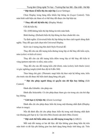 Trung tâm Công nghệ Tin học - Trường Đại học Mỏ - Địa chất - Hà Nội
* Đặt tham số hiển thị cho một lớp (Laver Settings)
Chon Display trong bảng điều khiển lớp thông tin (Layer Control). Trên
màn hình xuất hiện các tham số có thể thay đổi được cho lớp hiện tại.
* Thay đổi chế độ hiển thị: (Display Mode)
Chế độ hiển thị:
Tắt: (Off) không hiển thị lớp thông tin trên màn hình.
Bình thường: (Default) hiển thị lớp thông tin theo chuẩn khi vào.
Tự định nghĩa: (Universal) hiển thị lớp thông tin theo cách người dùng định
nghĩa. Thay đổi qua cách chọn trên Universal Display.
Kích vào ô tương ứng bên dưới Style Oversal để:
Thay đổi cho các đối tượng kiểu đường trong lớp có thể thay đổi kiểu style,
màu (color) và kích cỡ (size)
Thay đổi cho các đối tượng kiểu điểm trong lớp có thể thay đổi kiểu tô
vùng (pattem mặt trên và nền), màu color.
Thay đổi cho các đối tượng kiểu chữ (font), màu (color), kích thước (size)
và góc nghiêng (angle) (tính theo độ từ 0 đến 360)
Theo bảng chú giải: (Thematic map) hiển thị theo một hệ thống màu, kiểu
cho trước nào đó được thể hiển dưới dạng bảng chú giải.
* Đặt cho phép người dùng có quyền sửa dữ liệu hay không (Edit
Control)
Đánh dấu Editable: cho phép sửa
Đánh dấu Selectable: Có cho phép được tham gia vào trong các câu hỏi đáp
hay không.
* Giới hạn tỷ lệ hiện thị: (Zoom Lavering)
Đánh dấu chỉ cho phép được hiển thị trong một khoảng nhất định (Display
when in range).
Nếu đã đánh dấu chỉ cho phép được hiển thị trong một khoảng nhất định
vào khoảng giới hạn tỷ lệ. Cận trên (Min Zoom) cận dưới (Max Zoom)
* Đặt cách thể hiển nhãn của các đối tượng trong lớp (LABLE)
Mỗi một đối tượng có hai dữ liệu: dữ liệu không gian đang hiển thị trên
màn hình và dữ liệu phi không gian lưu dưới dạng bảng thuộc tính hàng cột. Trên
28
 