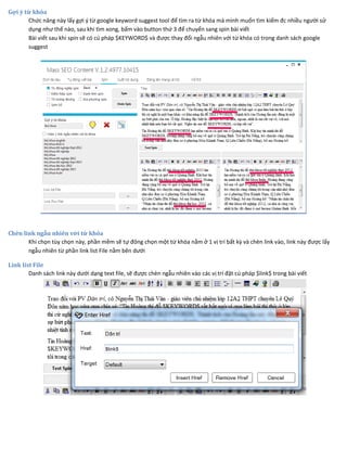 Gợi ý từ khóa
Chức năng này lấy gợi ý từ google keyword suggest tool để tìm ra từ khóa mà mình muốn tìm kiếm đc nhiều người sử
dụng như thế nào, sau khi tìm xong, bấm vào button thứ 3 để chuyển sang spin bài viết
Bài viết sau khi spin sẽ có cú pháp $KEYWORD$ và được thay đổi ngẫu nhiên với từ khóa có trong danh sách google
suggest
Chèn link ngẫu nhiên với từ khóa
Khi chọn tùy chọn này, phần mềm sẽ tự đông chọn một từ khóa nằm ở 1 vị trí bất kỳ và chèn link vào, link này được lấy
ngẫu nhiên từ phần link list File nằm bên dưới
Link list File
Danh sách link này dưới dạng text file, sẽ được chèn ngẫu nhiên vào các vị trí đặt cú pháp $link$ trong bài viết
 